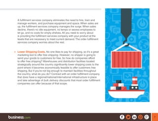 7
A fulfillment services company eliminates the need to hire, train and
manage workers, and purchase equipment and space. When sales are
up, the fulfillment services company manages the surge. When sales
decline, there’s no idle equipment, no temps or excess employees to
let go, and no costs for empty shelves. All you need to worry about
is providing the fulfillment services company with your product at the
levels that are necessary to meet current demand. The order fulfillment
services company worries about the rest.
¾¾ Lower Shipping Costs. No one likes to pay for shipping, so it’s a great
marketing tool to offer free shipping. However, no shipper is going to
send your goods to customers for free. So how do companies afford
to offer free shipping? Warehouses and distribution facilities located
strategically around the country significantly lower shipping costs to the
point where it becomes economically feasible to offer customers free
shipping. But if you’re not big enough to maintain facilities throughout
the country, what do you do? Contract with an order fulfillment company
that does have a regional/national/international infrastructure in place
and take advantage of bulk delivery discounts that most order fulfillment
companies can offer because of that scope.
 