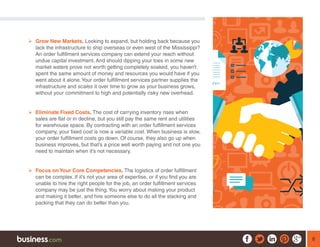 8
¾¾ Grow New Markets. Looking to expand, but holding back because you
lack the infrastructure to ship overseas or even west of the Mississippi?
An order fulfillment services company can extend your reach without
undue capital investment. And should dipping your toes in some new
market waters prove not worth getting completely soaked, you haven’t
spent the same amount of money and resources you would have if you
went about it alone.Your order fulfillment services partner supplies the
infrastructure and scales it over time to grow as your business grows,
without your commitment to high and potentially risky new overhead.
¾¾ Eliminate Fixed Costs. The cost of carrying inventory rises when
sales are flat or in decline, but you still pay the same rent and utilities
for warehouse space. By contracting with an order fulfillment services
company, your fixed cost is now a variable cost. When business is slow,
your order fulfillment costs go down. Of course, they also go up when
business improves, but that’s a price well worth paying and not one you
need to maintain when it’s not necessary.
¾¾ Focus on Your Core Competencies. The logistics of order fulfillment
can be complex. If it’s not your area of expertise, or if you find you are
unable to hire the right people for the job, an order fulfillment services
company may be just the thing.You worry about making your product
and making it better, and hire someone else to do all the stacking and
packing that they can do better than you.
 