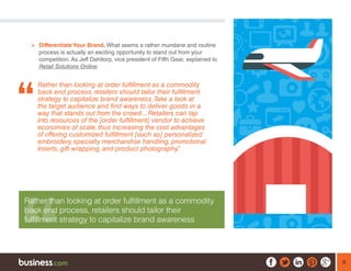 9
¾¾ Differentiate Your Brand. What seems a rather mundane and routine
process is actually an exciting opportunity to stand out from your
competition. As Jeff Dahltorp, vice president of Fifth Gear, explained to
Retail Solutions Online:
Rather than looking at order fulfillment as a commodity
back end process, retailers should tailor their fulfillment
strategy to capitalize brand awareness.Take a look at
the target audience and find ways to deliver goods in a
way that stands out from the crowd... Retailers can tap
into resources of the [order fulfillment] vendor to achieve
economies of scale, thus increasing the cost advantages
of offering customized fulfillment [such as] personalized
embroidery, specialty merchandise handling, promotional
inserts, gift wrapping, and product photography.”
Rather than looking at order fulfillment as a commodity
back end process, retailers should tailor their
fulfillment strategy to capitalize brand awareness
 