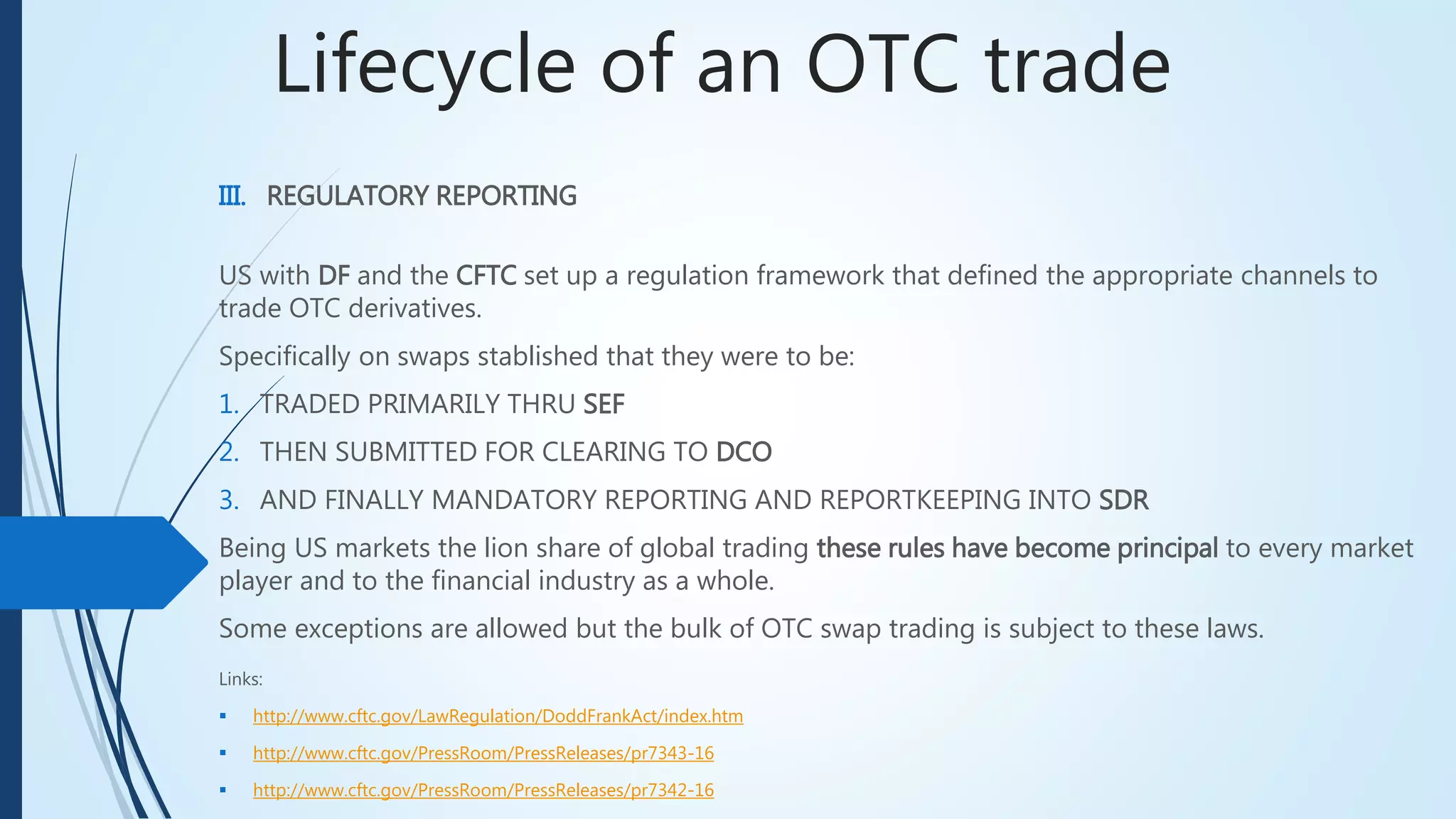 Lifecycle of an OTC trade
III. REGULATORY REPORTING
US with DF and the CFTC set up a regulation framework that defined the appropriate channels to
trade OTC derivatives.
Specifically on swaps stablished that they were to be:
1. TRADED PRIMARILY THRU SEF
2. THEN SUBMITTED FOR CLEARING TO DCO
3. AND FINALLY MANDATORY REPORTING AND REPORTKEEPING INTO SDR
Being US markets the lion share of global trading these rules have become principal to every
market player and to the financial industry as a whole.
Some exceptions are allowed but the bulk of OTC swap trading is subject to these laws.
Links:
 http://www.cftc.gov/LawRegulation/DoddFrankAct/index.htm
 http://www.cftc.gov/PressRoom/PressReleases/pr7343-16
 http://www.cftc.gov/PressRoom/PressReleases/pr7342-16
 