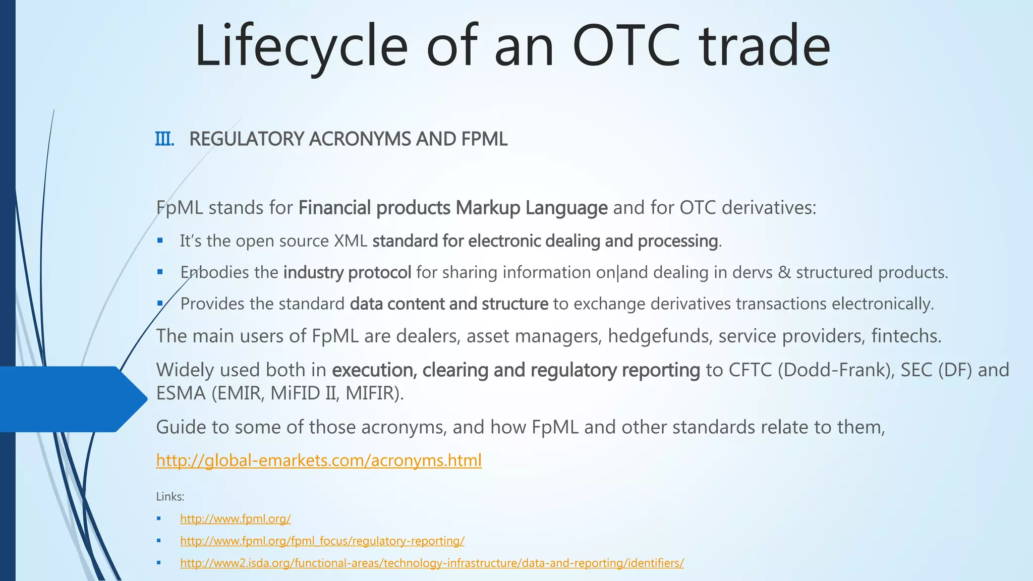 Lifecycle of an OTC trade
III. REGULATORY ACRONYMS AND FPML
Links:
 http://www.fpml.org/
 http://www.fpml.org/fpml_focus/regulatory-reporting/
 http://www2.isda.org/functional-areas/technology-infrastructure/data-and-reporting/identifiers/
FpML stands for Financial products Markup Language and for OTC derivatives:
 It’s the open source XML standard for electronic dealing and processing.
 Enbodies the industry protocol for sharing information on|and dealing in dervs & structured products.
 Provides the standard data content and structure to exchange derivatives transactions electronically.
The main users of FpML are dealers, asset managers, hedgefunds, service providers, fintechs.
Widely used both in execution, clearing and regulatory reporting to CFTC (Dodd-Frank), SEC (DF)
and ESMA (EMIR, MiFID II, MIFIR).
Guide to some of those acronyms, and how FpML and other standards relate to them,
http://global-emarkets.com/acronyms.html
 
