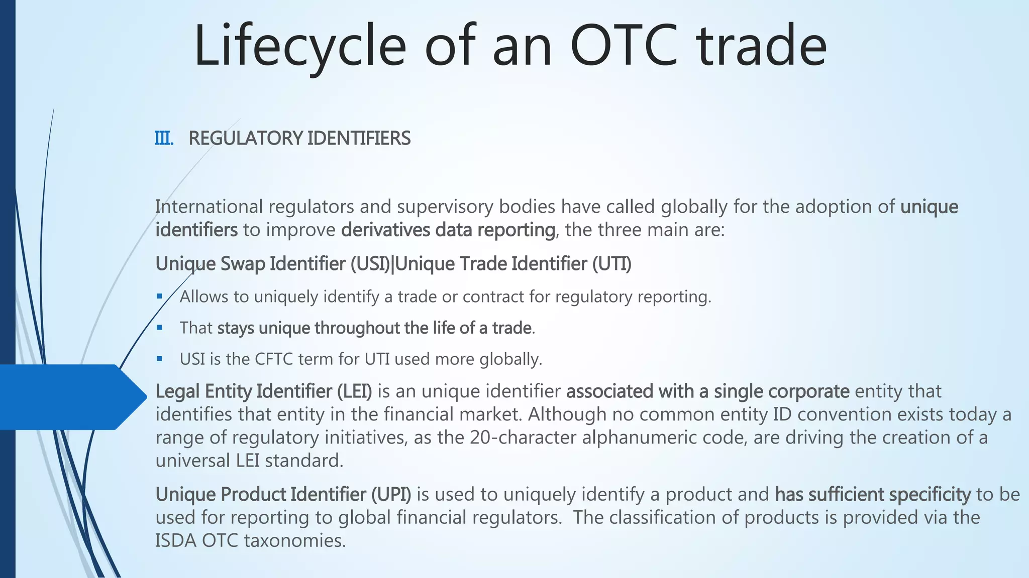 Lifecycle of an OTC trade
III. REGULATORY IDENTIFIERS
International regulators and supervisory bodies have called globally for the adoption of unique
identifiers to improve derivatives data reporting, the three main are:
Unique Swap Identifier (USI)|Unique Trade Identifier (UTI)
 Allows to uniquely identify a trade or contract for regulatory reporting.
 That stays unique throughout the life of a trade.
 USI is the CFTC term for UTI used more globally.
Legal Entity Identifier (LEI) is an unique identifier associated with a single corporate entity that
identifies that entity in the financial market. Although no common entity ID convention exists today a
range of regulatory initiatives, as the 20-character alphanumeric code, are driving the creation of a
universal LEI standard.
Unique Product Identifier (UPI) is used to uniquely identify a product and has sufficient specificity
to be used for reporting to global financial regulators. The classification of products is provided via
the ISDA OTC taxonomies.
 