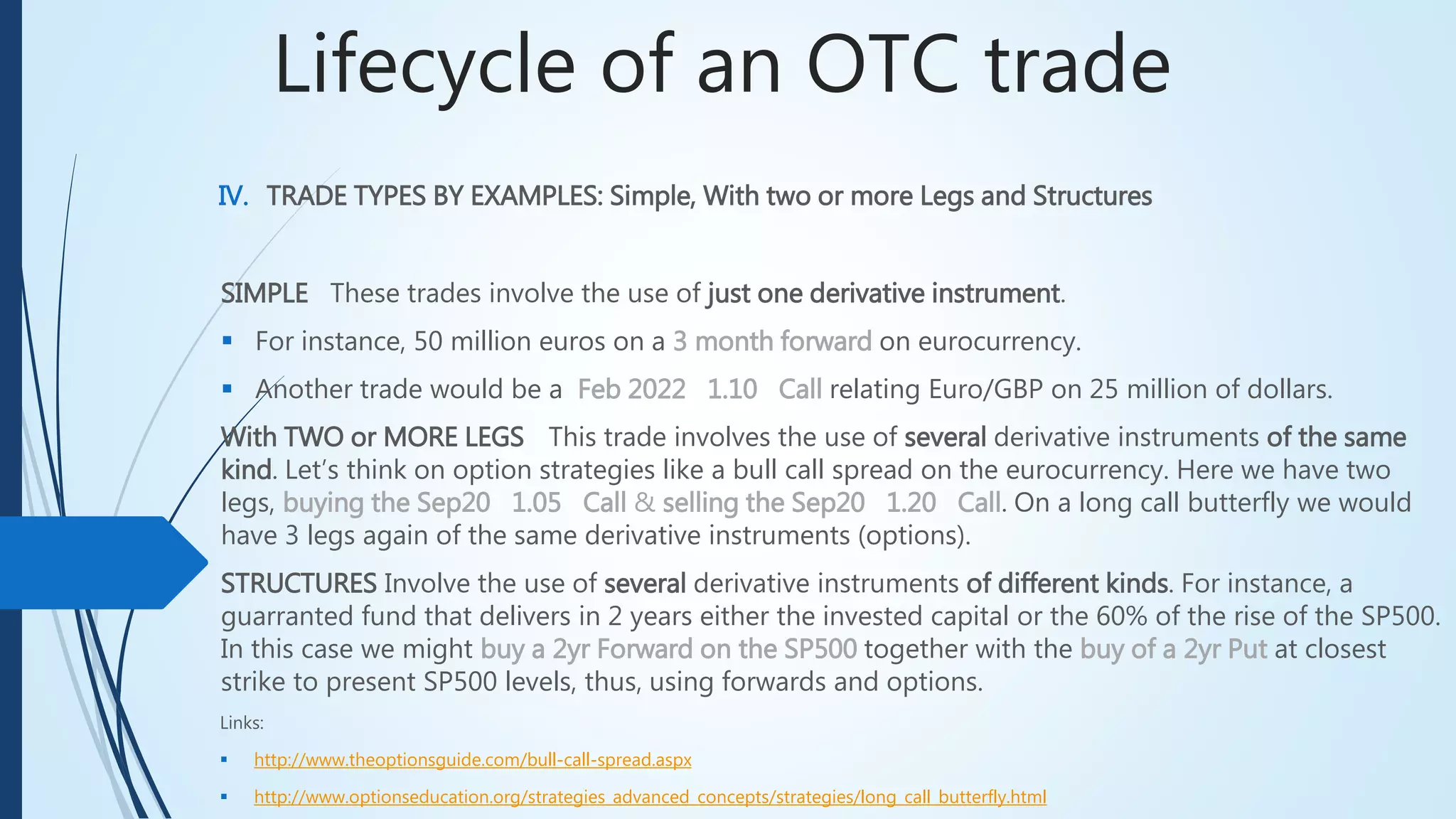 Lifecycle of an OTC trade
IV. TRADE TYPES BY EXAMPLES: Simple, With two or more Legs and Structures
SIMPLE These trades involve the use of just one derivative instrument.
 For instance, 50 million euros on a 3 month forward on eurocurrency.
 Another trade would be a Feb 2022 1.10 Call relating Euro/GBP on 25 million of dollars.
With TWO or MORE LEGSThis trade involves the use of several derivative instruments of the same
kind. Let’s think on option strategies like a bull call spread on the eurocurrency. Here we have two
legs, buying the Sep20 1.05 Call & selling the Sep20 1.20 Call. On a long call butterfly we
would have 3 legs again of the same derivative instruments (options).
STRUCTURES Involve the use of several derivative instruments of different kinds. For instance, a
guarranted fund that delivers in 2 years either the invested capital or the 60% of the rise of the SP500.
In this case we might buy a 2yr Forward on the SP500 together with the buy of a 2yr Put at closest
strike to present SP500 levels, thus, using forwards and options.
Links:
 http://www.theoptionsguide.com/bull-call-spread.aspx
 http://www.optionseducation.org/strategies_advanced_concepts/strategies/long_call_butterfly.html
 