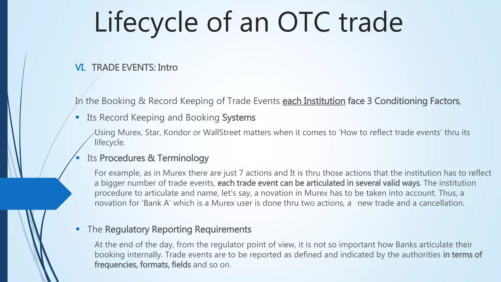Lifecycle of an OTC trade
VI. TRADE EVENTS: Intro
In the Booking & Record Keeping of Trade Events each Institution face 3 Conditioning Factors,
 Its Record Keeping and Booking Systems
For example, as in Murex there are just 7 actions and It is thru those actions that the institution has to reflect
a bigger number of trade events, each trade event can be articulated in several valid ways. The institution
procedure to articulate and name, let’s say, a novation in Murex has to be taken into account. Thus, a
novation for ‘Bank A’ which is a Murex user is done thru two actions, a new trade and a cancellation.
 Its Procedures & Terminology
 The Regulatory Reporting Requirements
At the end of the day, from the regulator point of view, it is not so important how Banks articulate their
booking internally. Trade events are to be reported as defined and indicated by the authorities in terms of
frequencies, formats, fields and so on.
Using Murex, Star, Kondor or WallStreet matters when it comes to ‘How to reflect trade events’ thru its
lifecycle.
 