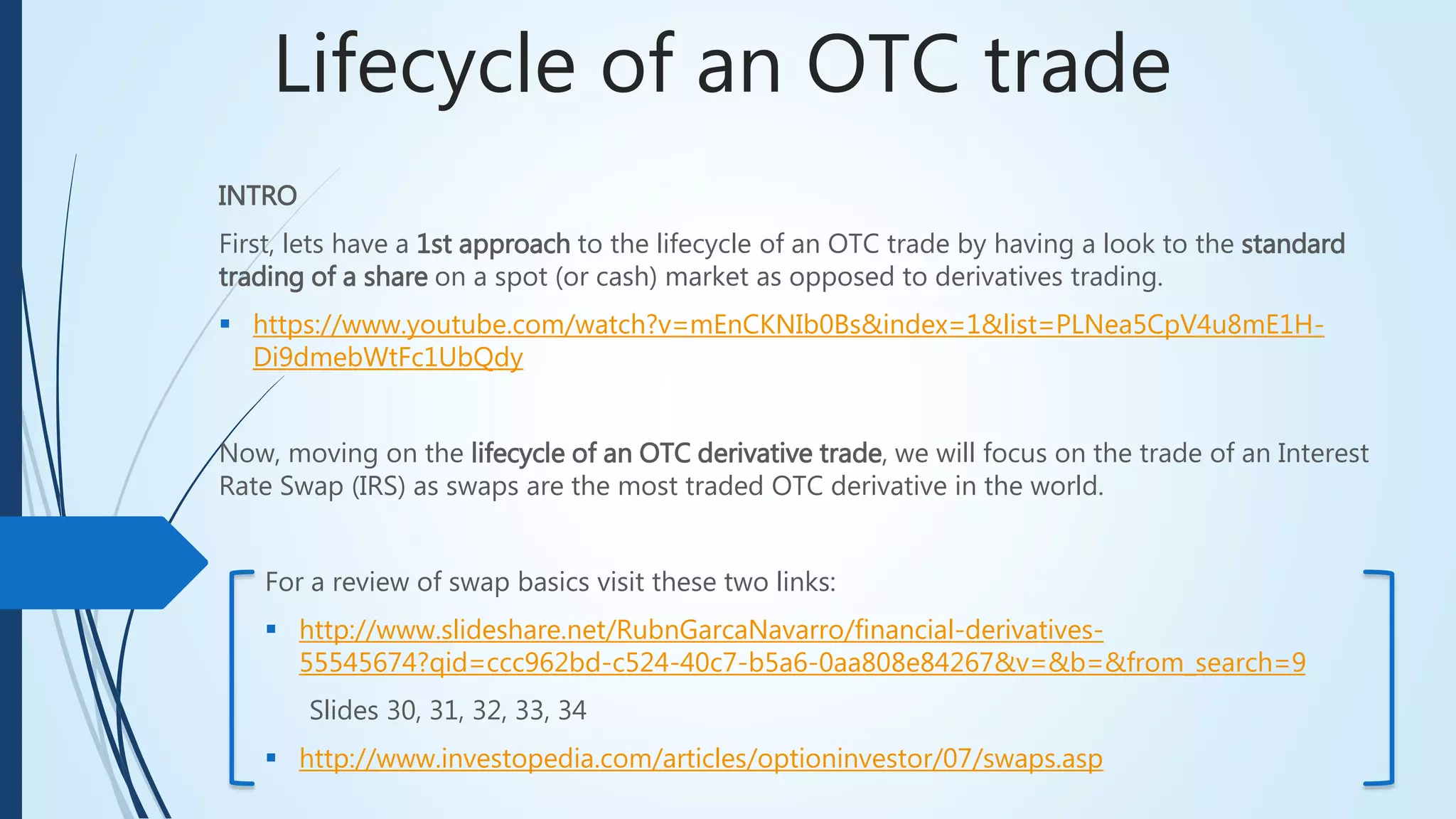 Lifecycle of an OTC trade
INTRO
First, lets have a 1st approach to the lifecycle of an OTC trade by having a look into the standard
trading of a share on a spot (or cash) market as opposed to derivatives trading.
 https://www.youtube.com/watch?v=mEnCKNIb0Bs&index=1&list=PLNea5CpV4u8mE1H-
Di9dmebWtFc1UbQdy
Now, moving on the lifecycle of an OTC derivative trade, we will focus on the trade of an Interest
Rate Swap (IRS) as swaps are the most traded OTC derivative in the world.
For a review of swap basics visit these two links:
 http://www.slideshare.net/RubnGarcaNavarro/financial-derivatives-
55545674?qid=ccc962bd-c524-40c7-b5a6-0aa808e84267&v=&b=&from_search=9
Slides 30, 31, 32, 33, 34
 http://www.investopedia.com/articles/optioninvestor/07/swaps.asp
 