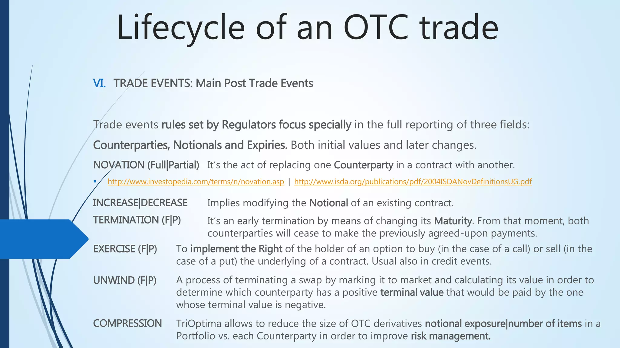 Lifecycle of an OTC trade
VI. TRADE EVENTS: Main Post Trade Events
Trade events rules set by Regulators focus specially in the full reporting of three fields:
Counterparties, Notionals and Expiries. Both initial values and later changes.
NOVATION (Full|Partial) It’s the act of replacing one Counterparty in a contract with another.
 http://www.investopedia.com/terms/n/novation.asp | http://www.isda.org/publications/pdf/2004ISDANovDefinitionsUG.pdf
INCREASE|DECREASE
It’s an early termination by means of changing its Maturity. From that moment, both
counterparties will cease to make the previously agreed-upon payments.
EXERCISE (F|P)
UNWIND (F|P)
COMPRESSION
To implement the Right of the holder of an option to buy (in the case of a call) or sell (in the
case of a put) the underlying of a contract. Usual also in credit events.
A process of terminating a swap by marking it to market and calculating its value in order to
determine which counterparty has a positive terminal value that would be paid by the one
whose terminal value is negative.
TriOptima allows to reduce the size of OTC derivatives notional exposure|number of items in
a Portfolio vs. each Counterparty in order to improve risk management.
Implies modifying the Notional of an existing contract.
TERMINATION (F|P)
 