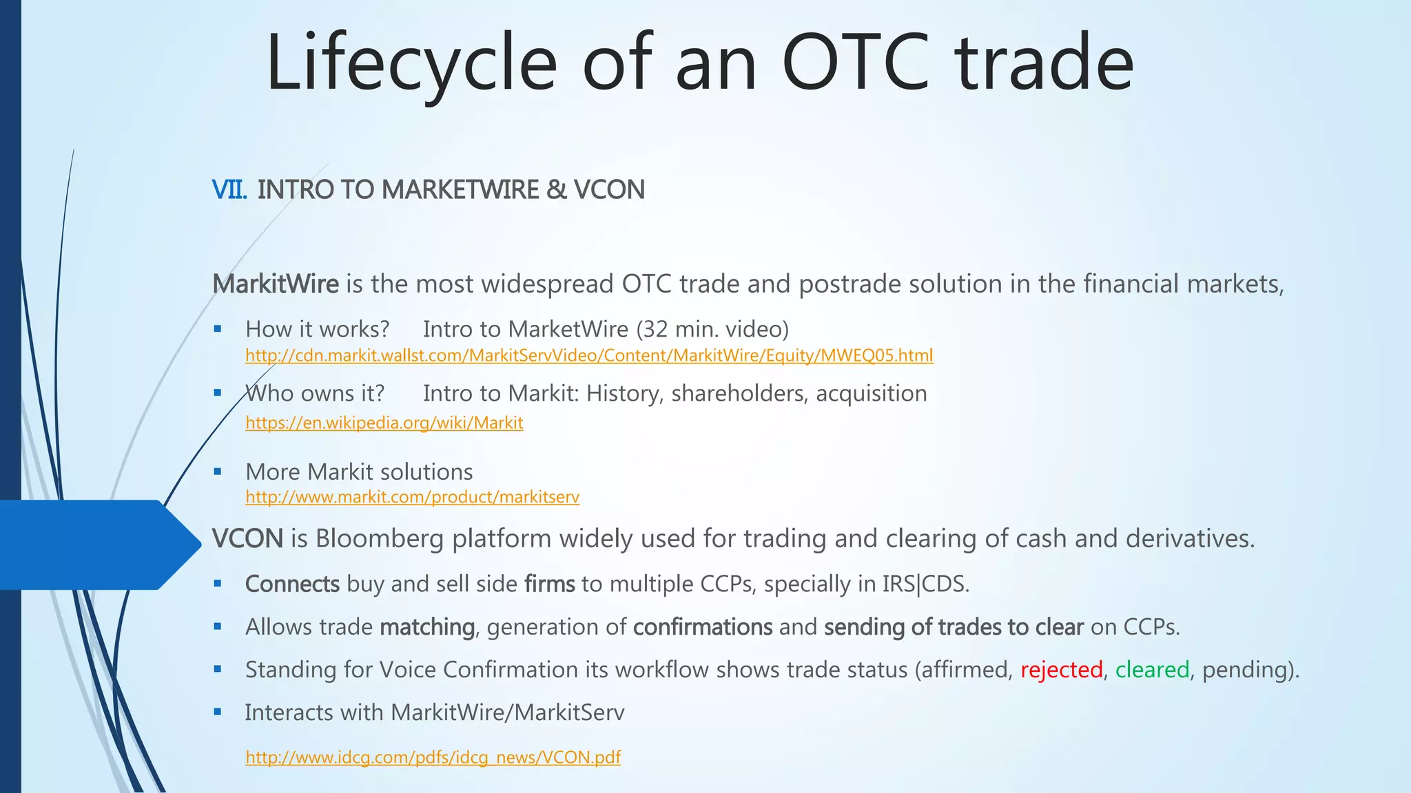 Lifecycle of an OTC trade
MarkitWire is the most widespread OTC trade and postrade solution in the financial markets,
 How it works? Intro to MarketWire (32 min. video)
http://cdn.markit.wallst.com/MarkitServVideo/Content/MarkitWire/Equity/MWEQ05.html
 Who owns it? Intro to Markit: History, shareholders, acquisition
 More Markit solutions
VII. INTRO TO MARKETWIRE & VCON
VCON is Bloomberg platform widely used for trading and clearing of cash and derivatives.
 Connects buy and sell side firms to multiple CCPs, specially in IRS|CDS.
 Allows trade matching, generation of confirmations and sending of trades to clear on CCPs.
 Standing for Voice Confirmation its workflow shows trade status (affirmed, rejected, cleared, pending).
 Interacts with MarkitWire/MarkitServ
http://www.idcg.com/pdfs/idcg_news/VCON.pdf
https://en.wikipedia.org/wiki/Markit
http://www.markit.com/product/markitserv
 