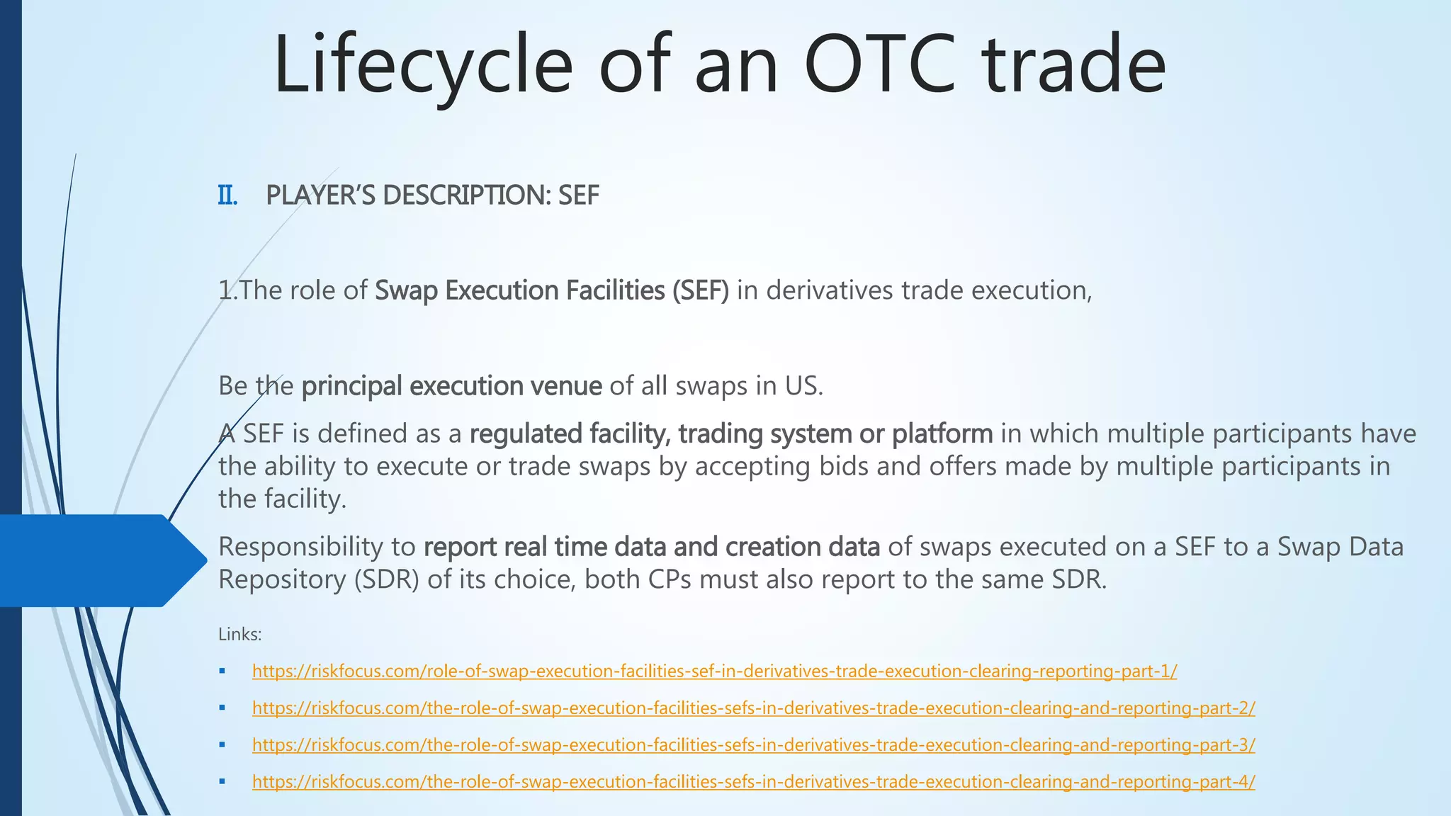 Lifecycle of an OTC trade
II. PLAYER’S DESCRIPTION: SEF
1.The role of Swap Execution Facilities (SEF) in derivatives trade execution,
Be the principal execution venue of all swaps in US.
A SEF is defined as a regulated facility, trading system or platform in which multiple participants
have the ability to execute or trade swaps by accepting bids and offers made by multiple
participants in the facility.
Responsibility to report real time data and creation data of swaps executed on a SEF to a Swap
Data Repository (SDR) of its choice, both CPs must also report to the same SDR.
Links:
 https://riskfocus.com/role-of-swap-execution-facilities-sef-in-derivatives-trade-execution-clearing-reporting-part-1/
 https://riskfocus.com/the-role-of-swap-execution-facilities-sefs-in-derivatives-trade-execution-clearing-and-reporting-part-2/
 https://riskfocus.com/the-role-of-swap-execution-facilities-sefs-in-derivatives-trade-execution-clearing-and-reporting-part-3/
 https://riskfocus.com/the-role-of-swap-execution-facilities-sefs-in-derivatives-trade-execution-clearing-and-reporting-part-4/
 