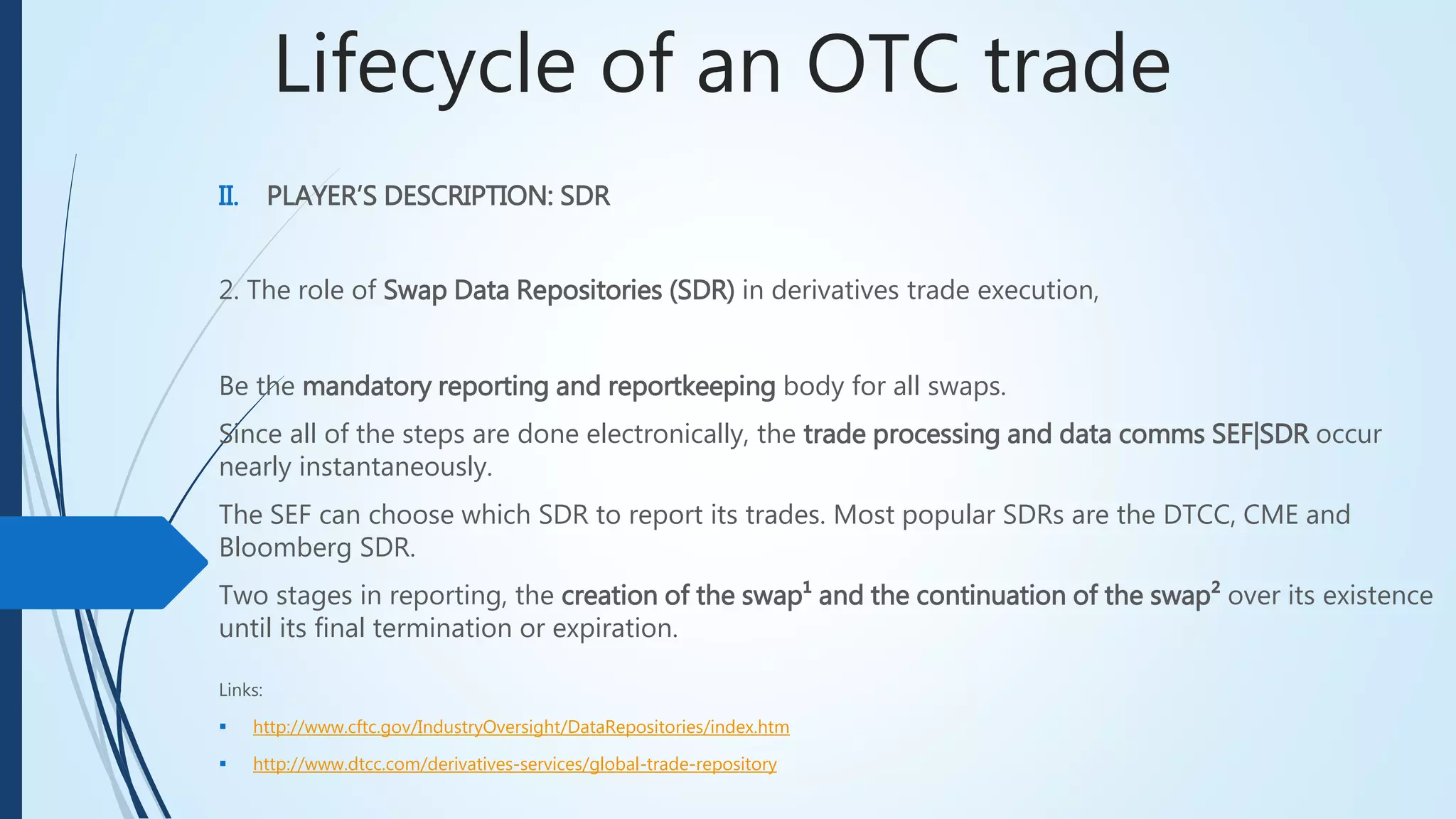 Lifecycle of an OTC trade
II. PLAYER’S DESCRIPTION: SDR
2. The role of Swap Data Repositories (SDR) in derivatives trade execution,
Be the mandatory reporting and reportkeeping body for all swaps.
Since all of the steps are done electronically, the trade processing and data comms SEF|SDR occur
nearly instantaneously.
The SEF can choose which SDR to report its trades. Most popular SDRs are the DTCC, CME and
Bloomberg SDR.
Two stages in reporting, the creation of the swap¹ and the continuation of the swap² over its
existence until its final termination or expiration.
Links:
 http://www.cftc.gov/IndustryOversight/DataRepositories/index.htm
 http://www.dtcc.com/derivatives-services/global-trade-repository
 