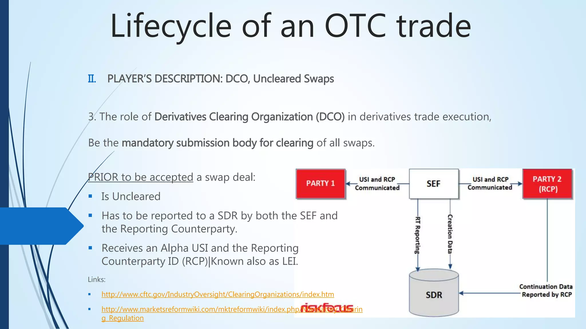 Lifecycle of an OTC trade
II. PLAYER’S DESCRIPTION: DCO, Uncleared Swaps
3. The role of Derivatives Clearing Organization (DCO) in derivatives trade execution,
Be the mandatory submission body for clearing of all swaps.
PRIOR to be accepted a swap deal:
 Is Uncleared
 Has to be reported to a SDR by both the SEF and
the Reporting Counterparty.
 Receives an Alpha USI and the Reporting
Counterparty ID (RCP)|Known also as LEI.
Links:
 http://www.cftc.gov/IndustryOversight/ClearingOrganizations/index.htm
 http://www.marketsreformwiki.com/mktreformwiki/index.php/Mandatory_Clearin
g_Regulation
 