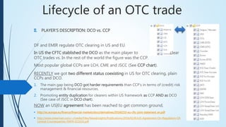 Lifecycle of an OTC trade
RECENTLY we got two different status coexisting in US for OTC clearing,
plain CCPs and DCO.
1. The main gap being DCO got harder requirements than CCP’s in terms of (credit)
risk management & financial resources.
2. Promoting entity duplication for clearers within US framework as CCP AND as DCO
(See case of JSCC in DCO chart).
NOW an US|EU agreement has been reached to get common ground,
 http://ec.europa.eu/finance/financial-markets/docs/derivatives/20160210-eu-cftc-joint-statement_en.pdf
 http://www.shearman.com/~/media/Files/NewsInsights/Publications/2016/02/EUUS-Agreement-On-Regulation-Of-
Central-Counterparties-FIAFR-021616.pdf
II. PLAYER’S DESCRIPTION: DCO vs. CCP
DF and EMIR regulate OTC clearing in US and EU.
In US the CFTC stablished the DCO as the main player to
clear OTC trades vs. In the rest of the world the figure was the CCP.
Most popular global CCPs are LCH, CME and JSCC (See CCP chart).
 