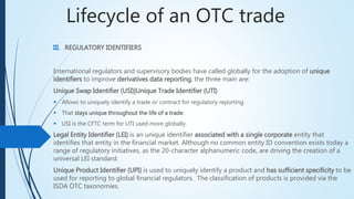 Lifecycle of an OTC trade
III. REGULATORY IDENTIFIERS
International regulators and supervisory bodies have called globally for the adoption of unique
identifiers to improve derivatives data reporting, the three main are:
Unique Swap Identifier (USI)|Unique Trade Identifier (UTI)
 Allows to uniquely identify a trade or contract for regulatory reporting.
 That stays unique throughout the life of a trade.
 USI is the CFTC term for UTI used more globally.
Legal Entity Identifier (LEI) is an unique identifier associated with a single corporate entity that
identifies that entity in the financial market. Although no common entity ID convention exists today a
range of regulatory initiatives, as the 20-character alphanumeric code, are driving the creation of a
universal LEI standard.
Unique Product Identifier (UPI) is used to uniquely identify a product and has sufficient specificity
to be used for reporting to global financial regulators. The classification of products is provided via
the ISDA OTC taxonomies.
 