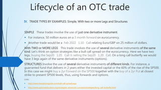Lifecycle of an OTC trade
IV. TRADE TYPES BY EXAMPLES: Simple, With two or more Legs and Structures
SIMPLE These trades involve the use of just one derivative instrument.
 For instance, 50 million euros on a 3 month forward on eurocurrency.
 Another trade would be a Feb 2022 1.10 Call relating Euro/GBP on 25 million of dollars.
With TWO or MORE LEGSThis trade involves the use of several derivative instruments of the same
kind. Let’s think on option strategies like a bull call spread on the eurocurrency. Here we have two
legs, buying the Sep20 1.05 Call & selling the Sep20 1.20 Call. On a long call butterfly we
would have 3 legs again of the same derivative instruments (options).
STRUCTURES Involve the use of several derivative instruments of different kinds. For instance, a
guarranted fund that delivers in 2 years either the invested capital or the 60% of the rise of the SP500.
In this case we might buy a 2yr Forward on the SP500 together with the buy of a 2yr Put at closest
strike to present SP500 levels, thus, using forwards and options.
Links:
 http://www.theoptionsguide.com/bull-call-spread.aspx
 http://www.optionseducation.org/strategies_advanced_concepts/strategies/long_call_butterfly.html
 