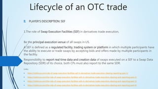 Lifecycle of an OTC trade
II. PLAYER’S DESCRIPTION: SEF
1.The role of Swap Execution Facilities (SEF) in derivatives trade execution,
Be the principal execution venue of all swaps in US.
A SEF is defined as a regulated facility, trading system or platform in which multiple participants
have the ability to execute or trade swaps by accepting bids and offers made by multiple
participants in the facility.
Responsibility to report real time data and creation data of swaps executed on a SEF to a Swap
Data Repository (SDR) of its choice, both CPs must also report to the same SDR.
Links:
 https://riskfocus.com/role-of-swap-execution-facilities-sef-in-derivatives-trade-execution-clearing-reporting-part-1/
 https://riskfocus.com/the-role-of-swap-execution-facilities-sefs-in-derivatives-trade-execution-clearing-and-reporting-part-2/
 https://riskfocus.com/the-role-of-swap-execution-facilities-sefs-in-derivatives-trade-execution-clearing-and-reporting-part-3/
 https://riskfocus.com/the-role-of-swap-execution-facilities-sefs-in-derivatives-trade-execution-clearing-and-reporting-part-4/
 