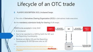 Lifecycle of an OTC trade
II. PLAYER’S DESCRIPTION: DCO, Uncleared Swaps
3. The role of Derivatives Clearing Organization (DCO) in derivatives trade execution,
Be the mandatory submission body for clearing of all swaps.
PRIOR to be accepted a swap deal:
 Is Uncleared
 Has to be reported to a SDR by both the SEF and
the Reporting Counterparty.
 Receives an Alpha USI and the Reporting
Counterparty ID (RCP)|Known also as LEI.
Links:
 http://www.cftc.gov/IndustryOversight/ClearingOrganizations/index.htm
 http://www.marketsreformwiki.com/mktreformwiki/index.php/Mandatory_Clearin
g_Regulation
 