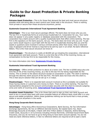 Guide to Our Asset Protection & Private Banking
Packages
Extreme Asset Protection - This is for those that demand the best and most secure structure
possible while still being able to exert control over funds held in the structure. There is nothing
more private or secure than these structures anywhere, period.

Guatemala Corporate International Trust Agreement Banking

Advantages - This is our most secure package offered. The bank does not know who you are.
The law firm in Guatemala forms an anonymous Guatemala S.A. Corporation for you. Your name
does not appear in any public registry or database associated with the corporation. The
corporation has a bank account with a quality Guatemala bank that offers online banking. The law
firm is the signatory on the bank account, not you. The bank does not know who you are. To get
your name would require a court fight with the law firm in Guatemala showing that you and the
assets in questions were involved in serious criminal activity other than taxes. Only a notarized
copy of passport and driver license is required to be sent by scan in an email. No bank reference
letters. This is the most secure structure we know of.

Disadvantages – The structure is costly at $8,000 set up including the corporation, international
trust agreement and bank account. There is a one-time fee of 5% of the incoming money, as
compensation to the law firm to be responsible for the money.

For more information click here: Guatemala Private Banking.

Guatemala International Trust Agreement Banking

Advantages – Offers similar protection to above at a lower cost. The fee is $2000 setup plus one
time fee of 5% of the incoming money, as a fee to the law firm for being responsible for the
money. This is similar to the above structure except no corporation is used. The client is banking
through the attorney client account of the law firm. The bank does not know who the client is.
This is fast secure solution that can be set up in 2-3 days.

Disadvantages - There is no separate bank account involved so this is probably not suitable for
those having clients or customers wire money to them. There is no online banking. The law firm
representative assigned to the account communicates securely with the client to execute outgoing
wires and notify of incoming wires. International Trust Agreement Banking

Excellent Asset Protection - This is for those that wish to sign on their own bank account and
want to be in a world class bank with every possible feature an offshore bank could offer in a very
secure and stable jurisdiction. Within these guidelines nothing can be found that is more private,
stable or secure anywhere in the world.

Hong Kong Corporate Bank Account

Advantages - Hong Kong offers Anonymous Corporations, Bank Secrecy, No Tax Information
Exchange Agreements, No Tax on Offshore Derived Income, No Capital Gains Tax, Stock
Brokerage Accounts at the Bank, A Bank with One Trillion dollars in Deposits, Online Banking,
Credit Cards, Accounts in 10 Currencies including Chinese Renminbi, Unlimited Government Bank
Insurance, and you do not have to go to Hong Kong to have bank account opened. You do not
need any bank reference letters, in fact no reference letters are required at all to open a bank
 