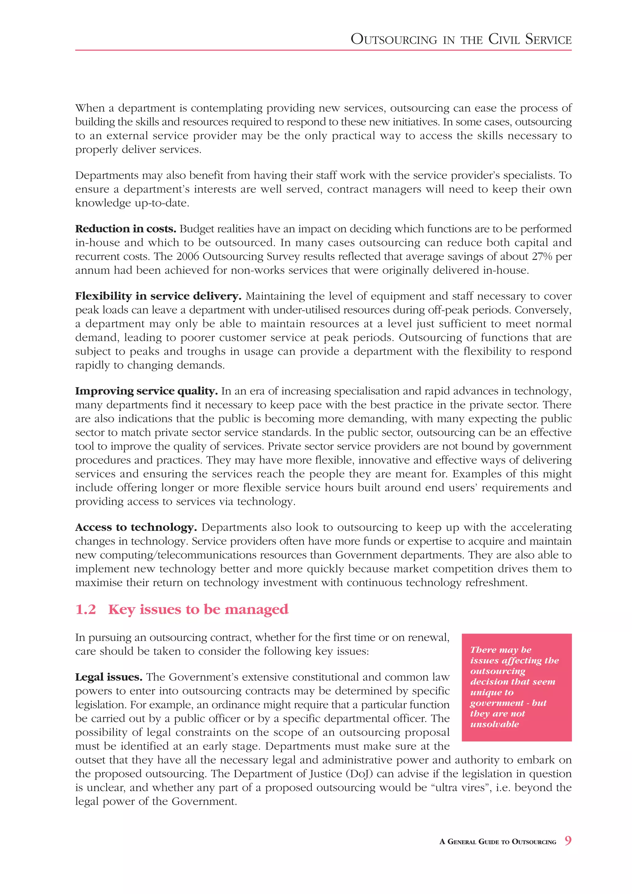 OUTSOURCING         IN THE     CIVIL SERVICE


When a department is contemplating providing new services, outsourcing can ease the process of
building the skills and resources required to respond to these new initiatives. In some cases, outsourcing
to an external service provider may be the only practical way to access the skills necessary to
properly deliver services.

Departments may also benefit from having their staff work with the service provider’s specialists. To
ensure a department’s interests are well served, contract managers will need to keep their own
knowledge up-to-date.

Reduction in costs. Budget realities have an impact on deciding which functions are to be performed
in-house and which to be outsourced. In many cases outsourcing can reduce both capital and
recurrent costs. The 2006 Outsourcing Survey results reflected that average savings of about 27% per
annum had been achieved for non-works services that were originally delivered in-house.

Flexibility in service delivery. Maintaining the level of equipment and staff necessary to cover
peak loads can leave a department with under-utilised resources during off-peak periods. Conversely,
a department may only be able to maintain resources at a level just sufficient to meet normal
demand, leading to poorer customer service at peak periods. Outsourcing of functions that are
subject to peaks and troughs in usage can provide a department with the flexibility to respond
rapidly to changing demands.

Improving service quality. In an era of increasing specialisation and rapid advances in technology,
many departments find it necessary to keep pace with the best practice in the private sector. There
are also indications that the public is becoming more demanding, with many expecting the public
sector to match private sector service standards. In the public sector, outsourcing can be an effective
tool to improve the quality of services. Private sector service providers are not bound by government
procedures and practices. They may have more flexible, innovative and effective ways of delivering
services and ensuring the services reach the people they are meant for. Examples of this might
include offering longer or more flexible service hours built around end users’ requirements and
providing access to services via technology.

Access to technology. Departments also look to outsourcing to keep up with the accelerating
changes in technology. Service providers often have more funds or expertise to acquire and maintain
new computing/telecommunications resources than Government departments. They are also able to
implement new technology better and more quickly because market competition drives them to
maximise their return on technology investment with continuous technology refreshment.

1.2 Key issues to be managed
In pursuing an outsourcing contract, whether for the first time or on renewal,
care should be taken to consider the following key issues:                           There may be
                                                                                     issues affecting the
                                                                                     outsourcing
Legal issues. The Government’s extensive constitutional and common law               decision that seem
powers to enter into outsourcing contracts may be determined by specific             unique to
legislation. For example, an ordinance might require that a particular function      government - but
                                                                                     they are not
be carried out by a public officer or by a specific departmental officer. The        unsolvable
possibility of legal constraints on the scope of an outsourcing proposal
must be identified at an early stage. Departments must make sure at the
outset that they have all the necessary legal and administrative power and authority to embark on
the proposed outsourcing. The Department of Justice (DoJ) can advise if the legislation in question
is unclear, and whether any part of a proposed outsourcing would be “ultra vires”, i.e. beyond the
legal power of the Government.


                                                                             A GENERAL GUIDE TO OUTSOURCING   9
 
