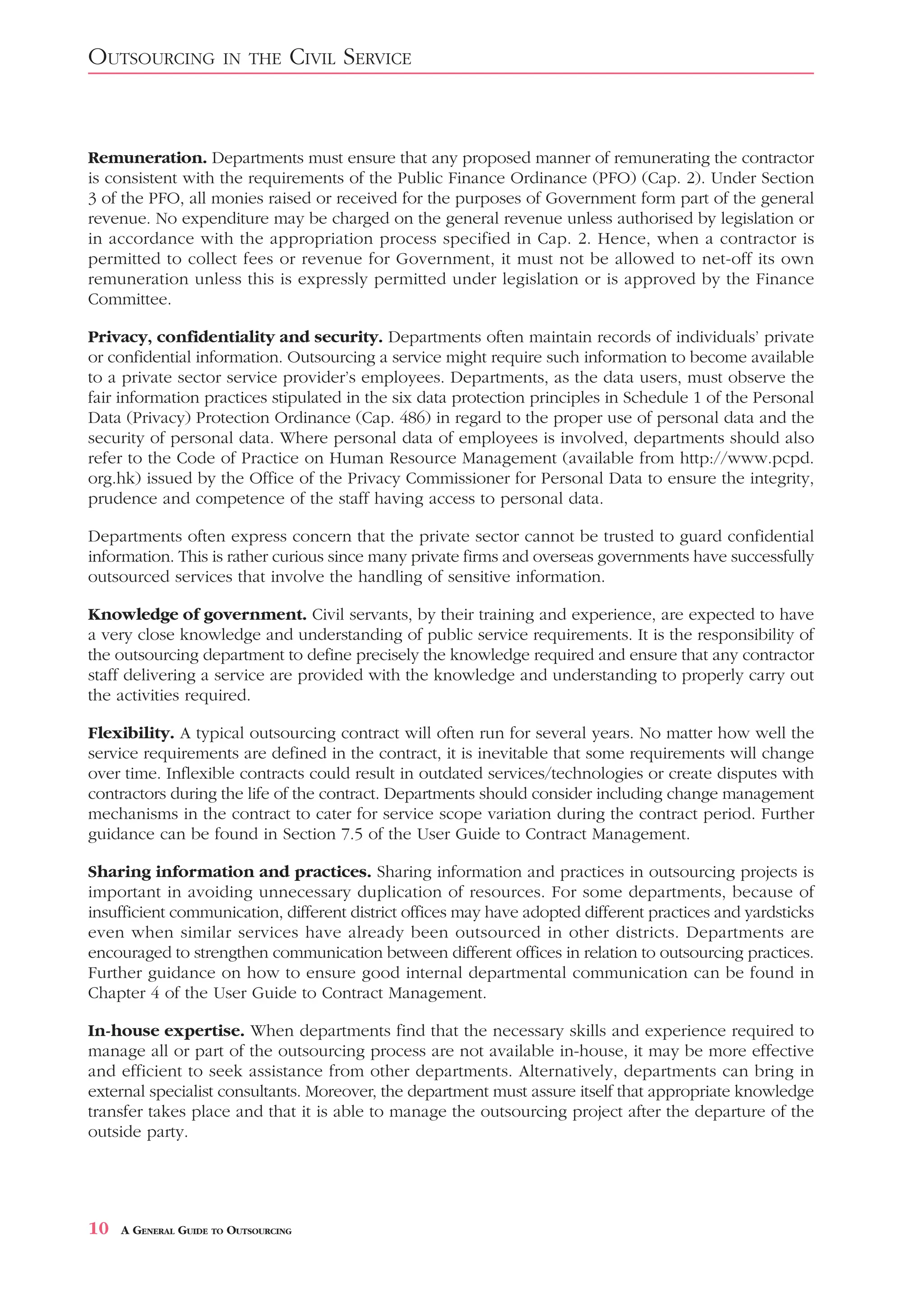 OUTSOURCING           IN THE      CIVIL SERVICE


Remuneration. Departments must ensure that any proposed manner of remunerating the contractor
is consistent with the requirements of the Public Finance Ordinance (PFO) (Cap. 2). Under Section
3 of the PFO, all monies raised or received for the purposes of Government form part of the general
revenue. No expenditure may be charged on the general revenue unless authorised by legislation or
in accordance with the appropriation process specified in Cap. 2. Hence, when a contractor is
permitted to collect fees or revenue for Government, it must not be allowed to net-off its own
remuneration unless this is expressly permitted under legislation or is approved by the Finance
Committee.

Privacy, confidentiality and security. Departments often maintain records of individuals’ private
or confidential information. Outsourcing a service might require such information to become available
to a private sector service provider’s employees. Departments, as the data users, must observe the
fair information practices stipulated in the six data protection principles in Schedule 1 of the Personal
Data (Privacy) Protection Ordinance (Cap. 486) in regard to the proper use of personal data and the
security of personal data. Where personal data of employees is involved, departments should also
refer to the Code of Practice on Human Resource Management (available from http://www.pcpd.
org.hk) issued by the Office of the Privacy Commissioner for Personal Data to ensure the integrity,
prudence and competence of the staff having access to personal data.

Departments often express concern that the private sector cannot be trusted to guard confidential
information. This is rather curious since many private firms and overseas governments have successfully
outsourced services that involve the handling of sensitive information.

Knowledge of government. Civil servants, by their training and experience, are expected to have
a very close knowledge and understanding of public service requirements. It is the responsibility of
the outsourcing department to define precisely the knowledge required and ensure that any contractor
staff delivering a service are provided with the knowledge and understanding to properly carry out
the activities required.

Flexibility. A typical outsourcing contract will often run for several years. No matter how well the
service requirements are defined in the contract, it is inevitable that some requirements will change
over time. Inflexible contracts could result in outdated services/technologies or create disputes with
contractors during the life of the contract. Departments should consider including change management
mechanisms in the contract to cater for service scope variation during the contract period. Further
guidance can be found in Section 7.5 of the User Guide to Contract Management.

Sharing information and practices. Sharing information and practices in outsourcing projects is
important in avoiding unnecessary duplication of resources. For some departments, because of
insufficient communication, different district offices may have adopted different practices and yardsticks
even when similar services have already been outsourced in other districts. Departments are
encouraged to strengthen communication between different offices in relation to outsourcing practices.
Further guidance on how to ensure good internal departmental communication can be found in
Chapter 4 of the User Guide to Contract Management.

In-house expertise. When departments find that the necessary skills and experience required to
manage all or part of the outsourcing process are not available in-house, it may be more effective
and efficient to seek assistance from other departments. Alternatively, departments can bring in
external specialist consultants. Moreover, the department must assure itself that appropriate knowledge
transfer takes place and that it is able to manage the outsourcing project after the departure of the
outside party.




10   A GENERAL GUIDE TO OUTSOURCING
 