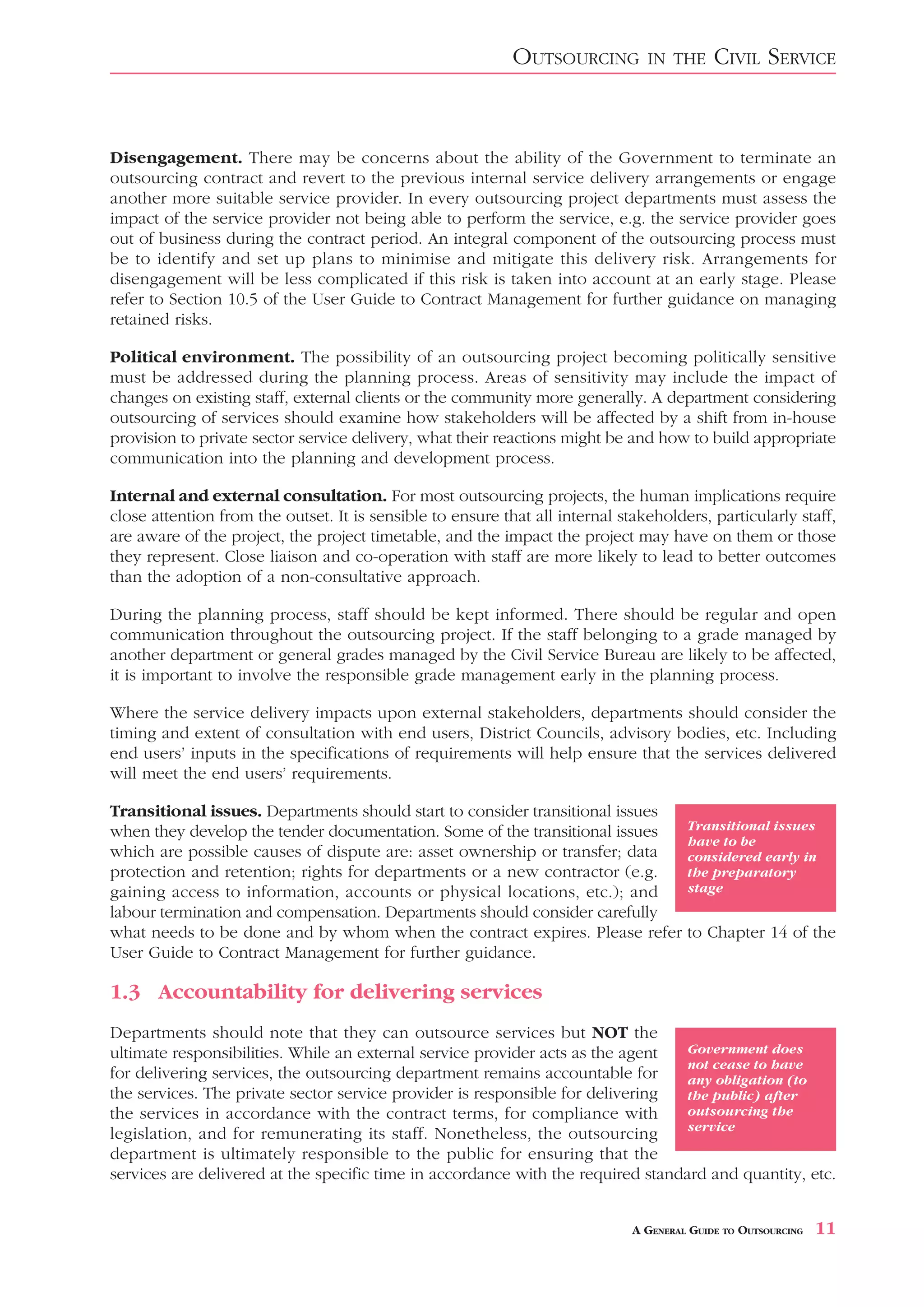 OUTSOURCING         IN THE      CIVIL SERVICE


Disengagement. There may be concerns about the ability of the Government to terminate an
outsourcing contract and revert to the previous internal service delivery arrangements or engage
another more suitable service provider. In every outsourcing project departments must assess the
impact of the service provider not being able to perform the service, e.g. the service provider goes
out of business during the contract period. An integral component of the outsourcing process must
be to identify and set up plans to minimise and mitigate this delivery risk. Arrangements for
disengagement will be less complicated if this risk is taken into account at an early stage. Please
refer to Section 10.5 of the User Guide to Contract Management for further guidance on managing
retained risks.

Political environment. The possibility of an outsourcing project becoming politically sensitive
must be addressed during the planning process. Areas of sensitivity may include the impact of
changes on existing staff, external clients or the community more generally. A department considering
outsourcing of services should examine how stakeholders will be affected by a shift from in-house
provision to private sector service delivery, what their reactions might be and how to build appropriate
communication into the planning and development process.

Internal and external consultation. For most outsourcing projects, the human implications require
close attention from the outset. It is sensible to ensure that all internal stakeholders, particularly staff,
are aware of the project, the project timetable, and the impact the project may have on them or those
they represent. Close liaison and co-operation with staff are more likely to lead to better outcomes
than the adoption of a non-consultative approach.

During the planning process, staff should be kept informed. There should be regular and open
communication throughout the outsourcing project. If the staff belonging to a grade managed by
another department or general grades managed by the Civil Service Bureau are likely to be affected,
it is important to involve the responsible grade management early in the planning process.

Where the service delivery impacts upon external stakeholders, departments should consider the
timing and extent of consultation with end users, District Councils, advisory bodies, etc. Including
end users’ inputs in the specifications of requirements will help ensure that the services delivered
will meet the end users’ requirements.

Transitional issues. Departments should start to consider transitional issues
when they develop the tender documentation. Some of the transitional issues            Transitional issues
                                                                                       have to be
which are possible causes of dispute are: asset ownership or transfer; data            considered early in
protection and retention; rights for departments or a new contractor (e.g.             the preparatory
gaining access to information, accounts or physical locations, etc.); and              stage
labour termination and compensation. Departments should consider carefully
what needs to be done and by whom when the contract expires. Please refer              to Chapter 14 of the
User Guide to Contract Management for further guidance.

1.3 Accountability for delivering services
Departments should note that they can outsource services but NOT the
ultimate responsibilities. While an external service provider acts as the agent   Government does
                                                                                  not cease to have
for delivering services, the outsourcing department remains accountable for       any obligation (to
the services. The private sector service provider is responsible for delivering   the public) after
the services in accordance with the contract terms, for compliance with           outsourcing the
                                                                                  service
legislation, and for remunerating its staff. Nonetheless, the outsourcing
department is ultimately responsible to the public for ensuring that the
services are delivered at the specific time in accordance with the required standard and quantity, etc.


                                                                              A GENERAL GUIDE TO OUTSOURCING   11
 