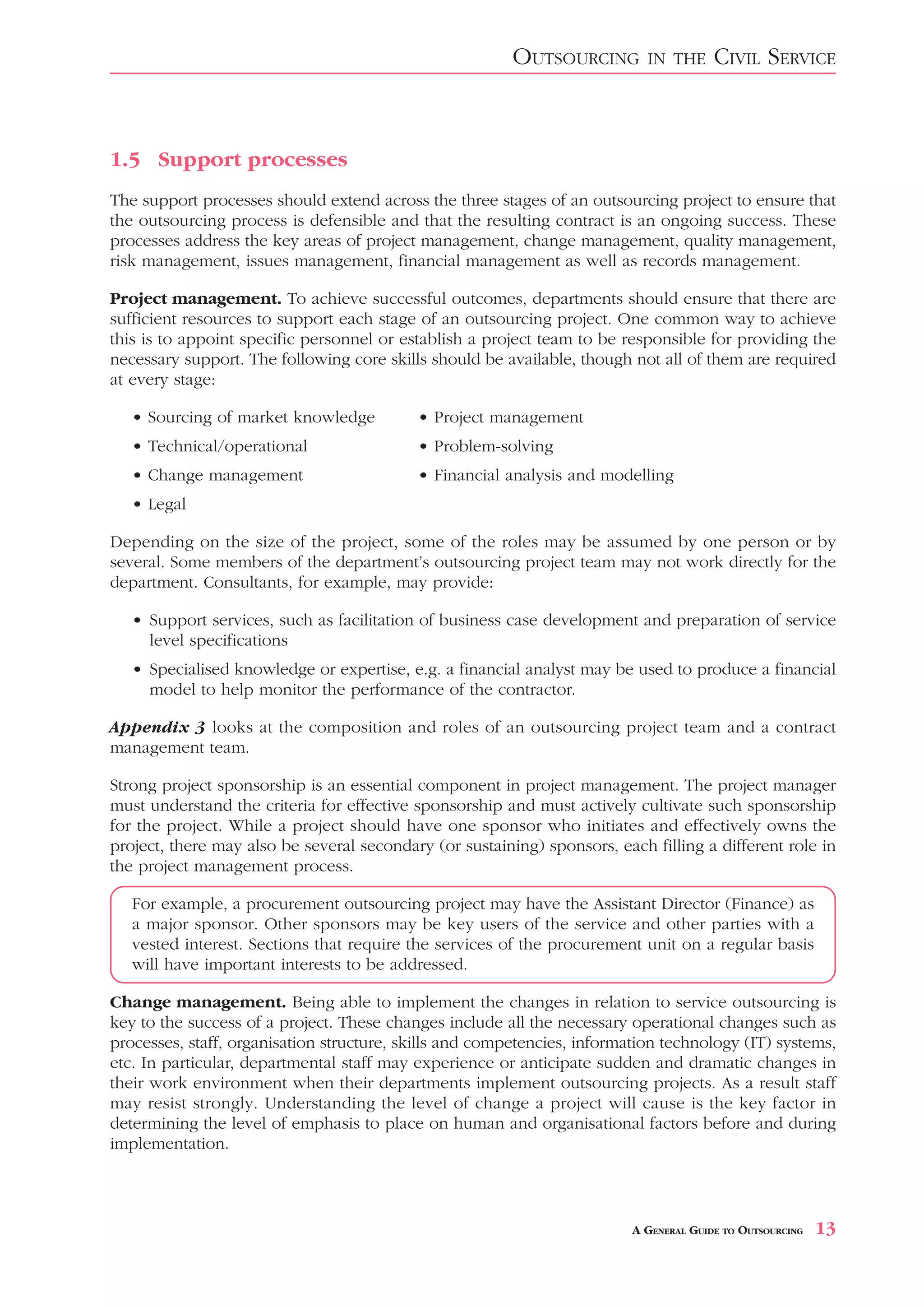 OUTSOURCING        IN THE      CIVIL SERVICE



1.5 Support processes
The support processes should extend across the three stages of an outsourcing project to ensure that
the outsourcing process is defensible and that the resulting contract is an ongoing success. These
processes address the key areas of project management, change management, quality management,
risk management, issues management, financial management as well as records management.

Project management. To achieve successful outcomes, departments should ensure that there are
sufficient resources to support each stage of an outsourcing project. One common way to achieve
this is to appoint specific personnel or establish a project team to be responsible for providing the
necessary support. The following core skills should be available, though not all of them are required
at every stage:

   • Sourcing of market knowledge          • Project management
   • Technical/operational                 • Problem-solving
   • Change management                     • Financial analysis and modelling
   • Legal

Depending on the size of the project, some of the roles may be assumed by one person or by
several. Some members of the department’s outsourcing project team may not work directly for the
department. Consultants, for example, may provide:

   • Support services, such as facilitation of business case development and preparation of service
     level specifications
   • Specialised knowledge or expertise, e.g. a financial analyst may be used to produce a financial
     model to help monitor the performance of the contractor.

Appendix 3 looks at the composition and roles of an outsourcing project team and a contract
management team.

Strong project sponsorship is an essential component in project management. The project manager
must understand the criteria for effective sponsorship and must actively cultivate such sponsorship
for the project. While a project should have one sponsor who initiates and effectively owns the
project, there may also be several secondary (or sustaining) sponsors, each filling a different role in
the project management process.

   For example, a procurement outsourcing project may have the Assistant Director (Finance) as
   a major sponsor. Other sponsors may be key users of the service and other parties with a
   vested interest. Sections that require the services of the procurement unit on a regular basis
   will have important interests to be addressed.

Change management. Being able to implement the changes in relation to service outsourcing is
key to the success of a project. These changes include all the necessary operational changes such as
processes, staff, organisation structure, skills and competencies, information technology (IT) systems,
etc. In particular, departmental staff may experience or anticipate sudden and dramatic changes in
their work environment when their departments implement outsourcing projects. As a result staff
may resist strongly. Understanding the level of change a project will cause is the key factor in
determining the level of emphasis to place on human and organisational factors before and during
implementation.



                                                                          A GENERAL GUIDE TO OUTSOURCING   13
 