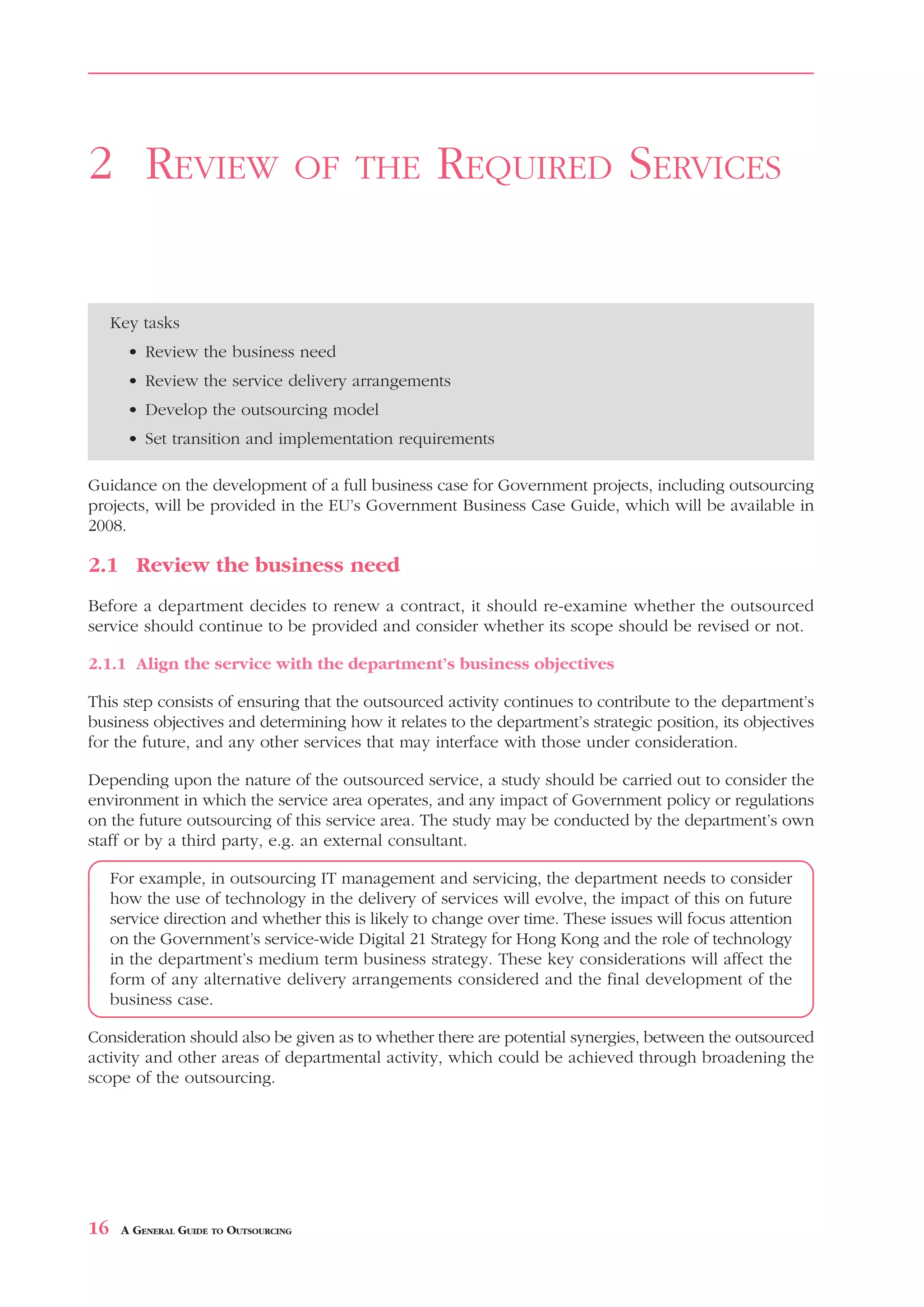 REVIEW       OF THE      REQUIRED SERVICES



2 REVIEW                               OF THE       REQUIRED SERVICES


     Key tasks
       • Review the business need
       • Review the service delivery arrangements
       • Develop the outsourcing model
       • Set transition and implementation requirements

Guidance on the development of a full business case for Government projects, including outsourcing
projects, will be provided in the EU’s Government Business Case Guide, which will be available in
2008.

2.1 Review the business need
Before a department decides to renew a contract, it should re-examine whether the outsourced
service should continue to be provided and consider whether its scope should be revised or not.

2.1.1 Align the service with the department’s business objectives

This step consists of ensuring that the outsourced activity continues to contribute to the department’s
business objectives and determining how it relates to the department’s strategic position, its objectives
for the future, and any other services that may interface with those under consideration.

Depending upon the nature of the outsourced service, a study should be carried out to consider the
environment in which the service area operates, and any impact of Government policy or regulations
on the future outsourcing of this service area. The study may be conducted by the department’s own
staff or by a third party, e.g. an external consultant.

     For example, in outsourcing IT management and servicing, the department needs to consider
     how the use of technology in the delivery of services will evolve, the impact of this on future
     service direction and whether this is likely to change over time. These issues will focus attention
     on the Government’s service-wide Digital 21 Strategy for Hong Kong and the role of technology
     in the department’s medium term business strategy. These key considerations will affect the
     form of any alternative delivery arrangements considered and the final development of the
     business case.

Consideration should also be given as to whether there are potential synergies, between the outsourced
activity and other areas of departmental activity, which could be achieved through broadening the
scope of the outsourcing.




16    A GENERAL GUIDE TO OUTSOURCING
 