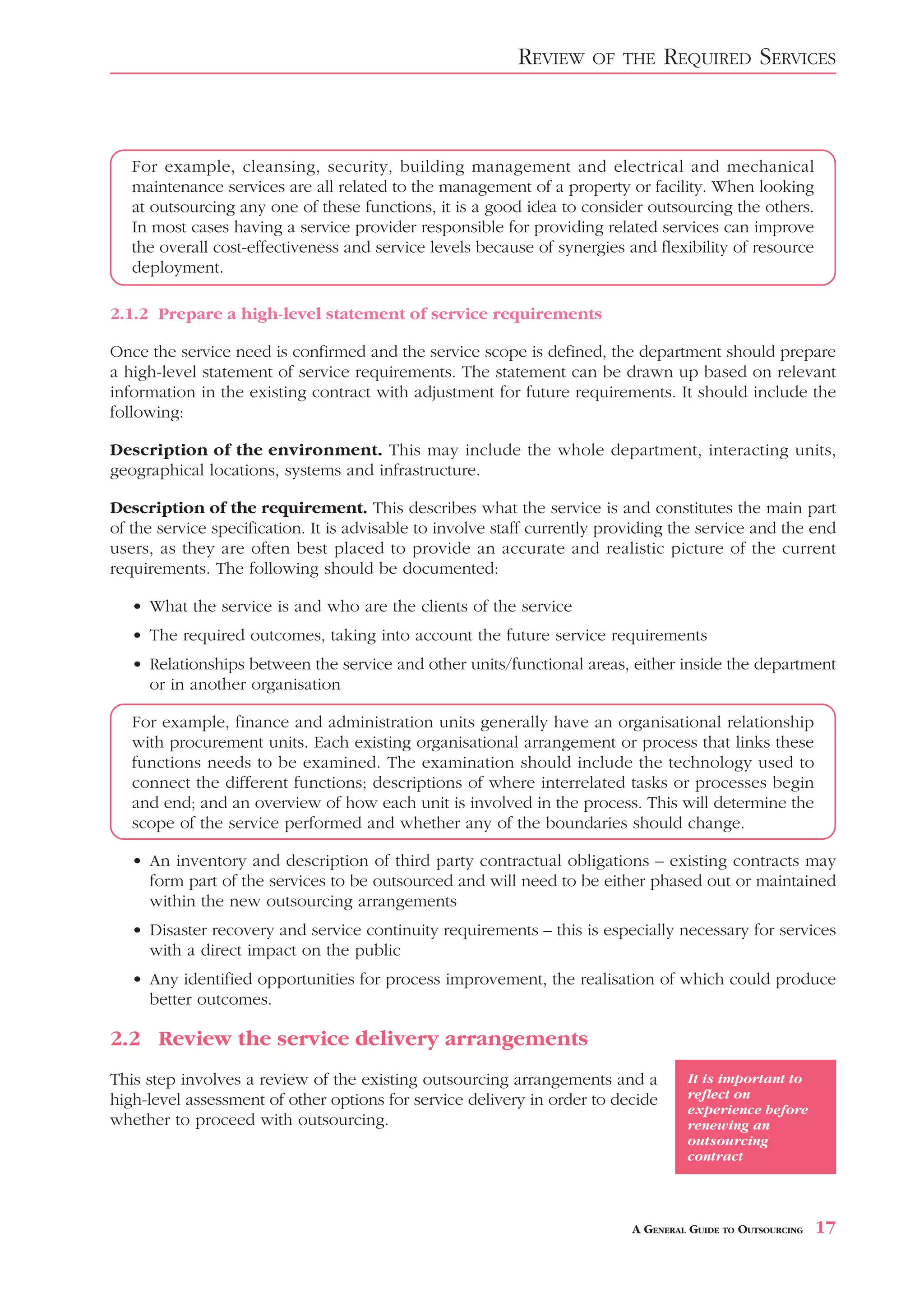 REVIEW     OF THE     REQUIRED SERVICES



   For example, cleansing, security, building management and electrical and mechanical
   maintenance services are all related to the management of a property or facility. When looking
   at outsourcing any one of these functions, it is a good idea to consider outsourcing the others.
   In most cases having a service provider responsible for providing related services can improve
   the overall cost-effectiveness and service levels because of synergies and flexibility of resource
   deployment.

2.1.2 Prepare a high-level statement of service requirements

Once the service need is confirmed and the service scope is defined, the department should prepare
a high-level statement of service requirements. The statement can be drawn up based on relevant
information in the existing contract with adjustment for future requirements. It should include the
following:

Description of the environment. This may include the whole department, interacting units,
geographical locations, systems and infrastructure.

Description of the requirement. This describes what the service is and constitutes the main part
of the service specification. It is advisable to involve staff currently providing the service and the end
users, as they are often best placed to provide an accurate and realistic picture of the current
requirements. The following should be documented:

   • What the service is and who are the clients of the service
   • The required outcomes, taking into account the future service requirements
   • Relationships between the service and other units/functional areas, either inside the department
     or in another organisation

   For example, finance and administration units generally have an organisational relationship
   with procurement units. Each existing organisational arrangement or process that links these
   functions needs to be examined. The examination should include the technology used to
   connect the different functions; descriptions of where interrelated tasks or processes begin
   and end; and an overview of how each unit is involved in the process. This will determine the
   scope of the service performed and whether any of the boundaries should change.

   • An inventory and description of third party contractual obligations – existing contracts may
     form part of the services to be outsourced and will need to be either phased out or maintained
     within the new outsourcing arrangements
   • Disaster recovery and service continuity requirements – this is especially necessary for services
     with a direct impact on the public
   • Any identified opportunities for process improvement, the realisation of which could produce
     better outcomes.

2.2 Review the service delivery arrangements
This step involves a review of the existing outsourcing arrangements and a           It is important to
high-level assessment of other options for service delivery in order to decide       reflect on
                                                                                     experience before
whether to proceed with outsourcing.                                                 renewing an
                                                                                     outsourcing
                                                                                     contract




                                                                            A GENERAL GUIDE TO OUTSOURCING   17
 