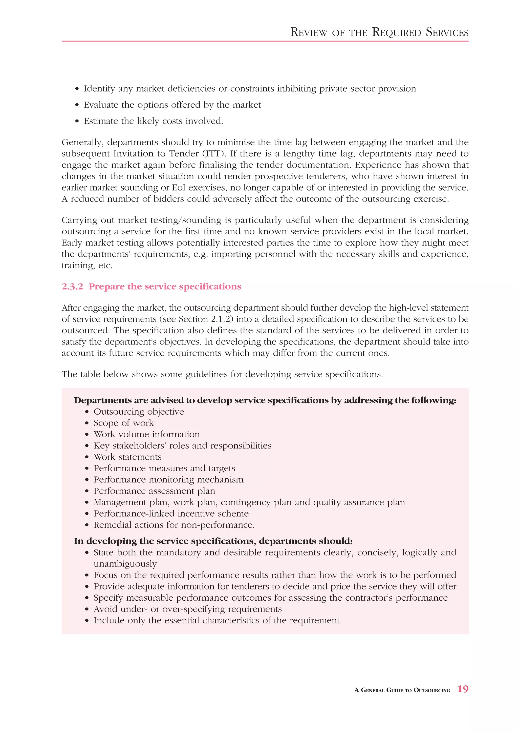 REVIEW     OF THE    REQUIRED SERVICES


   • Identify any market deficiencies or constraints inhibiting private sector provision
   • Evaluate the options offered by the market
   • Estimate the likely costs involved.

Generally, departments should try to minimise the time lag between engaging the market and the
subsequent Invitation to Tender (ITT). If there is a lengthy time lag, departments may need to
engage the market again before finalising the tender documentation. Experience has shown that
changes in the market situation could render prospective tenderers, who have shown interest in
earlier market sounding or EoI exercises, no longer capable of or interested in providing the service.
A reduced number of bidders could adversely affect the outcome of the outsourcing exercise.

Carrying out market testing/sounding is particularly useful when the department is considering
outsourcing a service for the first time and no known service providers exist in the local market.
Early market testing allows potentially interested parties the time to explore how they might meet
the departments’ requirements, e.g. importing personnel with the necessary skills and experience,
training, etc.

2.3.2 Prepare the service specifications

After engaging the market, the outsourcing department should further develop the high-level statement
of service requirements (see Section 2.1.2) into a detailed specification to describe the services to be
outsourced. The specification also defines the standard of the services to be delivered in order to
satisfy the department’s objectives. In developing the specifications, the department should take into
account its future service requirements which may differ from the current ones.

The table below shows some guidelines for developing service specifications.

   Departments are advised to develop service specifications by addressing the following:
     • Outsourcing objective
     • Scope of work
     • Work volume information
     • Key stakeholders’ roles and responsibilities
     • Work statements
     • Performance measures and targets
     • Performance monitoring mechanism
     • Performance assessment plan
     • Management plan, work plan, contingency plan and quality assurance plan
     • Performance-linked incentive scheme
     • Remedial actions for non-performance.
   In developing the service specifications, departments should:
     • State both the mandatory and desirable requirements clearly, concisely, logically and
       unambiguously
     • Focus on the required performance results rather than how the work is to be performed
     • Provide adequate information for tenderers to decide and price the service they will offer
     • Specify measurable performance outcomes for assessing the contractor’s performance
     • Avoid under- or over-specifying requirements
     • Include only the essential characteristics of the requirement.




                                                                          A GENERAL GUIDE TO OUTSOURCING   19
 