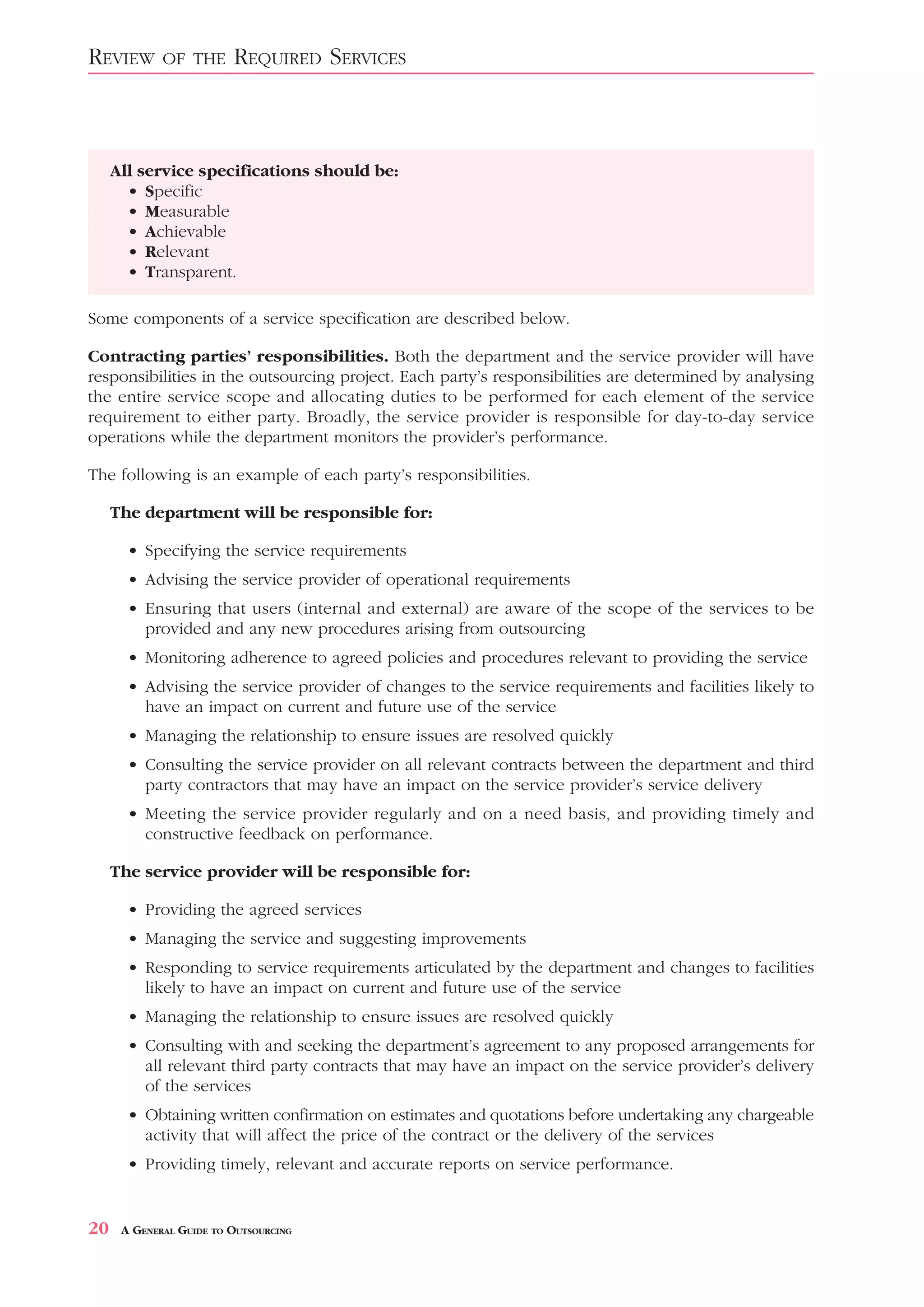 REVIEW       OF THE      REQUIRED SERVICES



     All service specifications should be:
       • Specific
       • Measurable
       • Achievable
       • Relevant
       • Transparent.

Some components of a service specification are described below.

Contracting parties’ responsibilities. Both the department and the service provider will have
responsibilities in the outsourcing project. Each party’s responsibilities are determined by analysing
the entire service scope and allocating duties to be performed for each element of the service
requirement to either party. Broadly, the service provider is responsible for day-to-day service
operations while the department monitors the provider’s performance.

The following is an example of each party’s responsibilities.

     The department will be responsible for:

       • Specifying the service requirements
       • Advising the service provider of operational requirements
       • Ensuring that users (internal and external) are aware of the scope of the services to be
         provided and any new procedures arising from outsourcing
       • Monitoring adherence to agreed policies and procedures relevant to providing the service
       • Advising the service provider of changes to the service requirements and facilities likely to
         have an impact on current and future use of the service
       • Managing the relationship to ensure issues are resolved quickly
       • Consulting the service provider on all relevant contracts between the department and third
         party contractors that may have an impact on the service provider’s service delivery
       • Meeting the service provider regularly and on a need basis, and providing timely and
         constructive feedback on performance.

     The service provider will be responsible for:

       • Providing the agreed services
       • Managing the service and suggesting improvements
       • Responding to service requirements articulated by the department and changes to facilities
         likely to have an impact on current and future use of the service
       • Managing the relationship to ensure issues are resolved quickly
       • Consulting with and seeking the department’s agreement to any proposed arrangements for
         all relevant third party contracts that may have an impact on the service provider’s delivery
         of the services
       • Obtaining written confirmation on estimates and quotations before undertaking any chargeable
         activity that will affect the price of the contract or the delivery of the services
       • Providing timely, relevant and accurate reports on service performance.


20    A GENERAL GUIDE TO OUTSOURCING
 