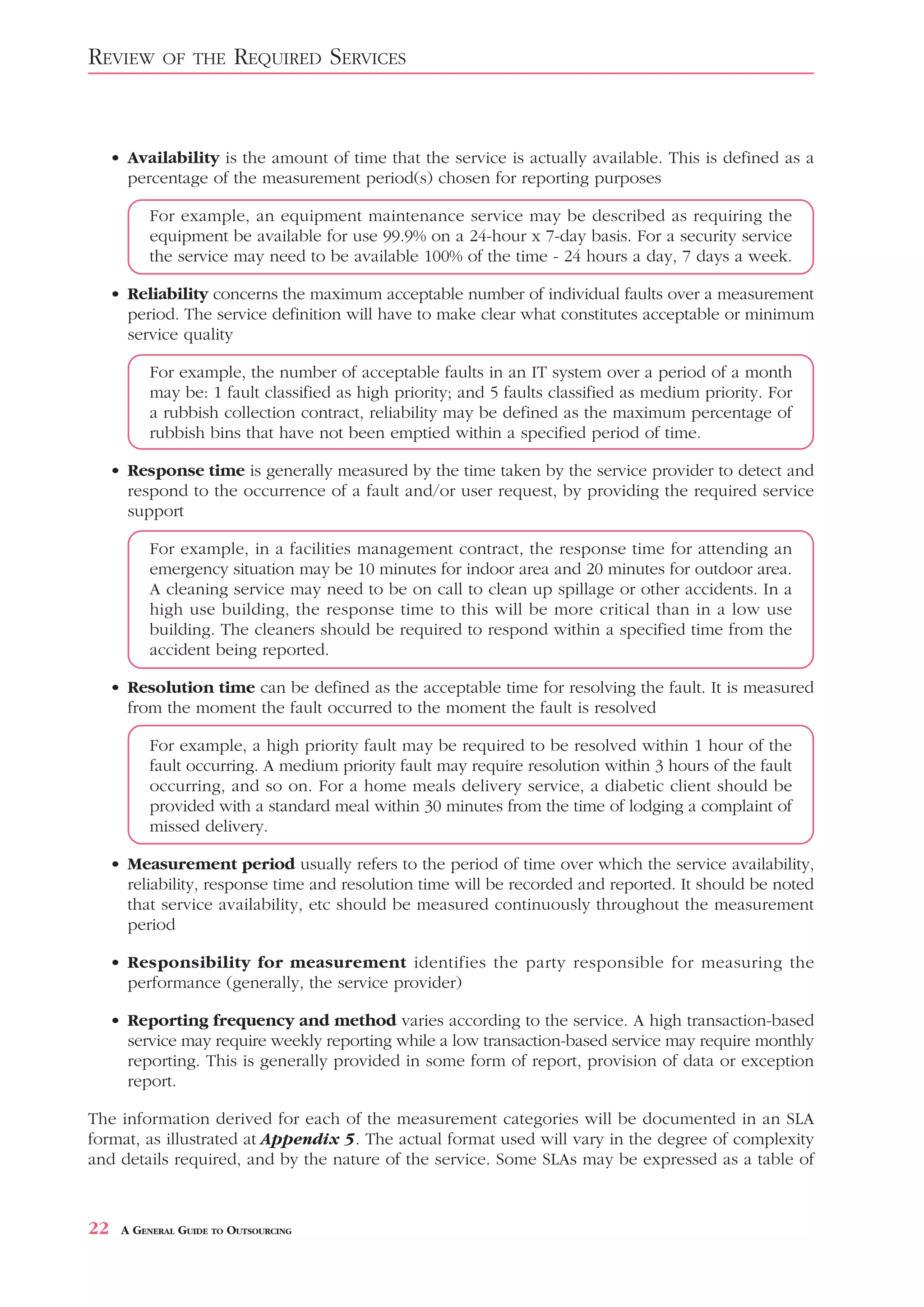 REVIEW       OF THE      REQUIRED SERVICES


     • Availability is the amount of time that the service is actually available. This is defined as a
       percentage of the measurement period(s) chosen for reporting purposes

           For example, an equipment maintenance service may be described as requiring the
           equipment be available for use 99.9% on a 24-hour x 7-day basis. For a security service
           the service may need to be available 100% of the time - 24 hours a day, 7 days a week.

     • Reliability concerns the maximum acceptable number of individual faults over a measurement
       period. The service definition will have to make clear what constitutes acceptable or minimum
       service quality

           For example, the number of acceptable faults in an IT system over a period of a month
           may be: 1 fault classified as high priority; and 5 faults classified as medium priority. For
           a rubbish collection contract, reliability may be defined as the maximum percentage of
           rubbish bins that have not been emptied within a specified period of time.

     • Response time is generally measured by the time taken by the service provider to detect and
       respond to the occurrence of a fault and/or user request, by providing the required service
       support

           For example, in a facilities management contract, the response time for attending an
           emergency situation may be 10 minutes for indoor area and 20 minutes for outdoor area.
           A cleaning service may need to be on call to clean up spillage or other accidents. In a
           high use building, the response time to this will be more critical than in a low use
           building. The cleaners should be required to respond within a specified time from the
           accident being reported.

     • Resolution time can be defined as the acceptable time for resolving the fault. It is measured
       from the moment the fault occurred to the moment the fault is resolved

           For example, a high priority fault may be required to be resolved within 1 hour of the
           fault occurring. A medium priority fault may require resolution within 3 hours of the fault
           occurring, and so on. For a home meals delivery service, a diabetic client should be
           provided with a standard meal within 30 minutes from the time of lodging a complaint of
           missed delivery.

     • Measurement period usually refers to the period of time over which the service availability,
       reliability, response time and resolution time will be recorded and reported. It should be noted
       that service availability, etc should be measured continuously throughout the measurement
       period

     • Responsibility for measurement identifies the party responsible for measuring the
       performance (generally, the service provider)

     • Reporting frequency and method varies according to the service. A high transaction-based
       service may require weekly reporting while a low transaction-based service may require monthly
       reporting. This is generally provided in some form of report, provision of data or exception
       report.

The information derived for each of the measurement categories will be documented in an SLA
format, as illustrated at Appendix 5. The actual format used will vary in the degree of complexity
and details required, and by the nature of the service. Some SLAs may be expressed as a table of



22    A GENERAL GUIDE TO OUTSOURCING
 