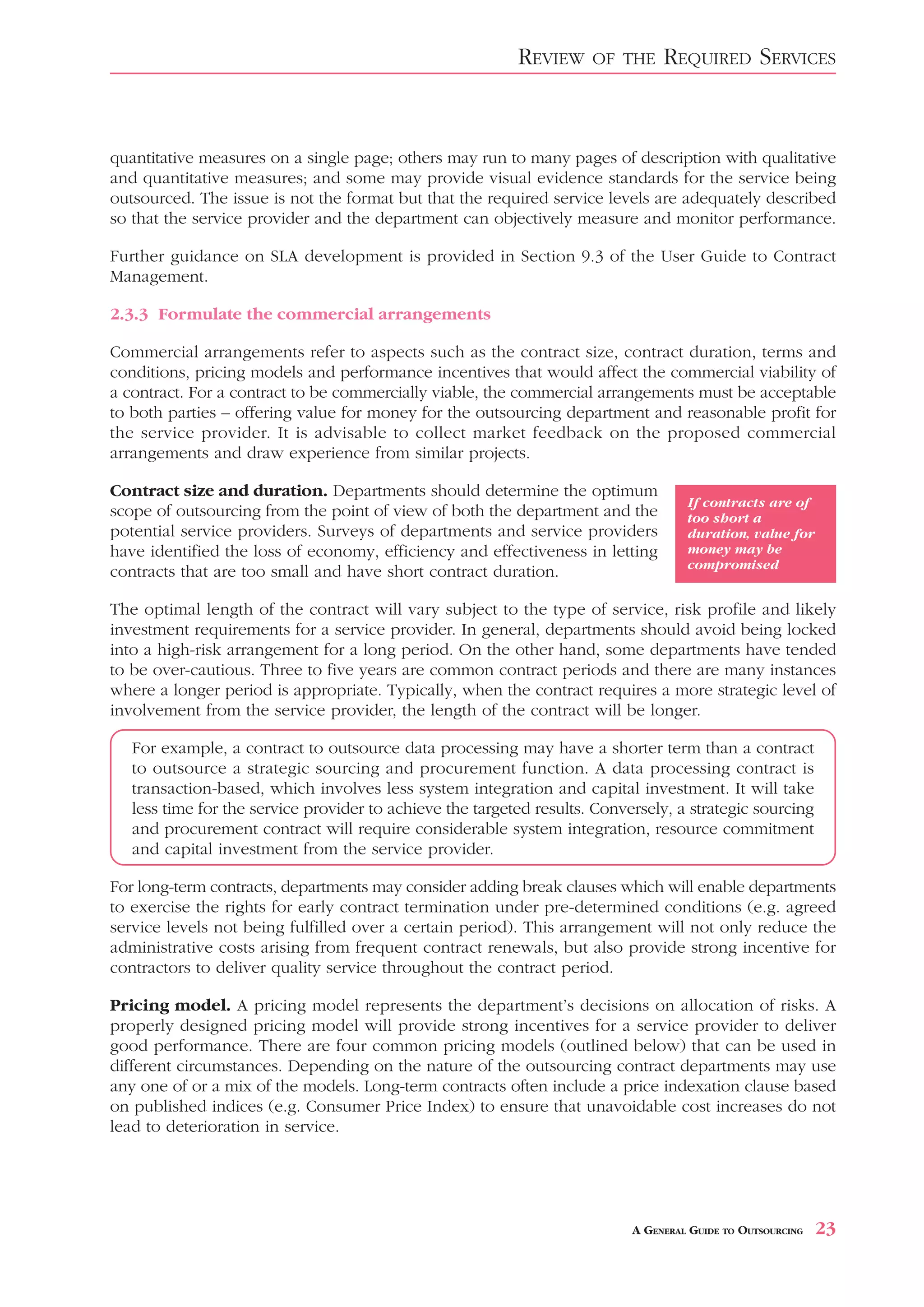REVIEW     OF THE     REQUIRED SERVICES


quantitative measures on a single page; others may run to many pages of description with qualitative
and quantitative measures; and some may provide visual evidence standards for the service being
outsourced. The issue is not the format but that the required service levels are adequately described
so that the service provider and the department can objectively measure and monitor performance.

Further guidance on SLA development is provided in Section 9.3 of the User Guide to Contract
Management.

2.3.3 Formulate the commercial arrangements

Commercial arrangements refer to aspects such as the contract size, contract duration, terms and
conditions, pricing models and performance incentives that would affect the commercial viability of
a contract. For a contract to be commercially viable, the commercial arrangements must be acceptable
to both parties – offering value for money for the outsourcing department and reasonable profit for
the service provider. It is advisable to collect market feedback on the proposed commercial
arrangements and draw experience from similar projects.

Contract size and duration. Departments should determine the optimum
                                                                                     If contracts are of
scope of outsourcing from the point of view of both the department and the           too short a
potential service providers. Surveys of departments and service providers            duration, value for
have identified the loss of economy, efficiency and effectiveness in letting         money may be
                                                                                     compromised
contracts that are too small and have short contract duration.

The optimal length of the contract will vary subject to the type of service, risk profile and likely
investment requirements for a service provider. In general, departments should avoid being locked
into a high-risk arrangement for a long period. On the other hand, some departments have tended
to be over-cautious. Three to five years are common contract periods and there are many instances
where a longer period is appropriate. Typically, when the contract requires a more strategic level of
involvement from the service provider, the length of the contract will be longer.

   For example, a contract to outsource data processing may have a shorter term than a contract
   to outsource a strategic sourcing and procurement function. A data processing contract is
   transaction-based, which involves less system integration and capital investment. It will take
   less time for the service provider to achieve the targeted results. Conversely, a strategic sourcing
   and procurement contract will require considerable system integration, resource commitment
   and capital investment from the service provider.

For long-term contracts, departments may consider adding break clauses which will enable departments
to exercise the rights for early contract termination under pre-determined conditions (e.g. agreed
service levels not being fulfilled over a certain period). This arrangement will not only reduce the
administrative costs arising from frequent contract renewals, but also provide strong incentive for
contractors to deliver quality service throughout the contract period.

Pricing model. A pricing model represents the department’s decisions on allocation of risks. A
properly designed pricing model will provide strong incentives for a service provider to deliver
good performance. There are four common pricing models (outlined below) that can be used in
different circumstances. Depending on the nature of the outsourcing contract departments may use
any one of or a mix of the models. Long-term contracts often include a price indexation clause based
on published indices (e.g. Consumer Price Index) to ensure that unavoidable cost increases do not
lead to deterioration in service.




                                                                            A GENERAL GUIDE TO OUTSOURCING   23
 