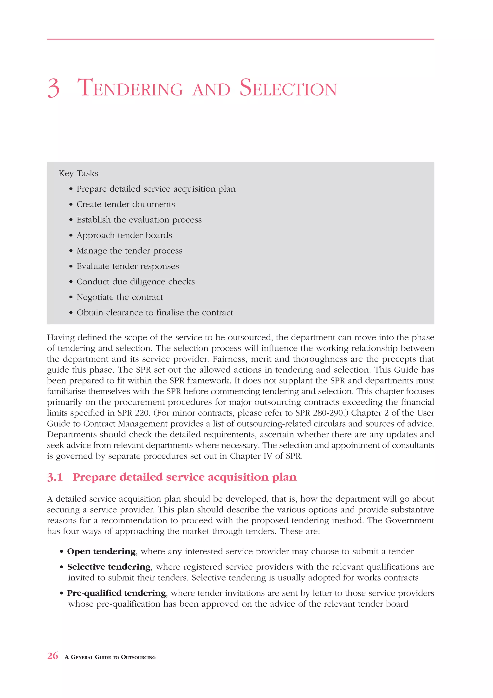 TENDERING          AND    SELECTION



3 TENDERING                            AND           SELECTION


     Key Tasks
       • Prepare detailed service acquisition plan
       • Create tender documents
       • Establish the evaluation process
       • Approach tender boards
       • Manage the tender process
       • Evaluate tender responses
       • Conduct due diligence checks
       • Negotiate the contract
       • Obtain clearance to finalise the contract

Having defined the scope of the service to be outsourced, the department can move into the phase
of tendering and selection. The selection process will influence the working relationship between
the department and its service provider. Fairness, merit and thoroughness are the precepts that
guide this phase. The SPR set out the allowed actions in tendering and selection. This Guide has
been prepared to fit within the SPR framework. It does not supplant the SPR and departments must
familiarise themselves with the SPR before commencing tendering and selection. This chapter focuses
primarily on the procurement procedures for major outsourcing contracts exceeding the financial
limits specified in SPR 220. (For minor contracts, please refer to SPR 280-290.) Chapter 2 of the User
Guide to Contract Management provides a list of outsourcing-related circulars and sources of advice.
Departments should check the detailed requirements, ascertain whether there are any updates and
seek advice from relevant departments where necessary. The selection and appointment of consultants
is governed by separate procedures set out in Chapter IV of SPR.

3.1 Prepare detailed service acquisition plan
A detailed service acquisition plan should be developed, that is, how the department will go about
securing a service provider. This plan should describe the various options and provide substantive
reasons for a recommendation to proceed with the proposed tendering method. The Government
has four ways of approaching the market through tenders. These are:

     • Open tendering, where any interested service provider may choose to submit a tender
     • Selective tendering, where registered service providers with the relevant qualifications are
       invited to submit their tenders. Selective tendering is usually adopted for works contracts
     • Pre-qualified tendering, where tender invitations are sent by letter to those service providers
       whose pre-qualification has been approved on the advice of the relevant tender board




26    A GENERAL GUIDE TO OUTSOURCING
 