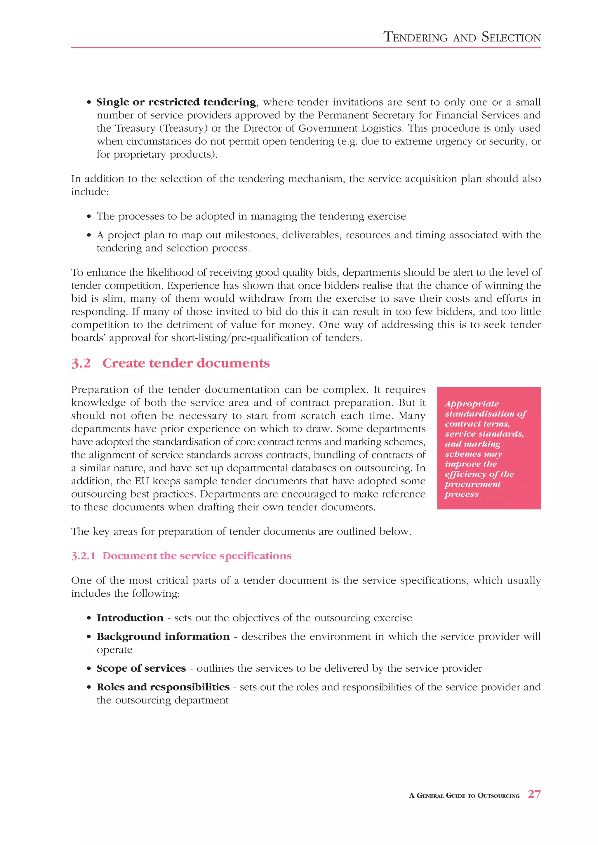 TENDERING        AND     SELECTION


   • Single or restricted tendering, where tender invitations are sent to only one or a small
     number of service providers approved by the Permanent Secretary for Financial Services and
     the Treasury (Treasury) or the Director of Government Logistics. This procedure is only used
     when circumstances do not permit open tendering (e.g. due to extreme urgency or security, or
     for proprietary products).

In addition to the selection of the tendering mechanism, the service acquisition plan should also
include:

   • The processes to be adopted in managing the tendering exercise
   • A project plan to map out milestones, deliverables, resources and timing associated with the
     tendering and selection process.

To enhance the likelihood of receiving good quality bids, departments should be alert to the level of
tender competition. Experience has shown that once bidders realise that the chance of winning the
bid is slim, many of them would withdraw from the exercise to save their costs and efforts in
responding. If many of those invited to bid do this it can result in too few bidders, and too little
competition to the detriment of value for money. One way of addressing this is to seek tender
boards’ approval for short-listing/pre-qualification of tenders.

3.2 Create tender documents
Preparation of the tender documentation can be complex. It requires
knowledge of both the service area and of contract preparation. But it            Appropriate
should not often be necessary to start from scratch each time. Many               standardisation of
                                                                                  contract terms,
departments have prior experience on which to draw. Some departments              service standards,
have adopted the standardisation of core contract terms and marking schemes,      and marking
the alignment of service standards across contracts, bundling of contracts of     schemes may
a similar nature, and have set up departmental databases on outsourcing. In       improve the
                                                                                  efficiency of the
addition, the EU keeps sample tender documents that have adopted some             procurement
outsourcing best practices. Departments are encouraged to make reference          process
to these documents when drafting their own tender documents.

The key areas for preparation of tender documents are outlined below.

3.2.1 Document the service specifications

One of the most critical parts of a tender document is the service specifications, which usually
includes the following:

   • Introduction - sets out the objectives of the outsourcing exercise
   • Background information - describes the environment in which the service provider will
     operate
   • Scope of services - outlines the services to be delivered by the service provider
   • Roles and responsibilities - sets out the roles and responsibilities of the service provider and
     the outsourcing department




                                                                         A GENERAL GUIDE TO OUTSOURCING   27
 