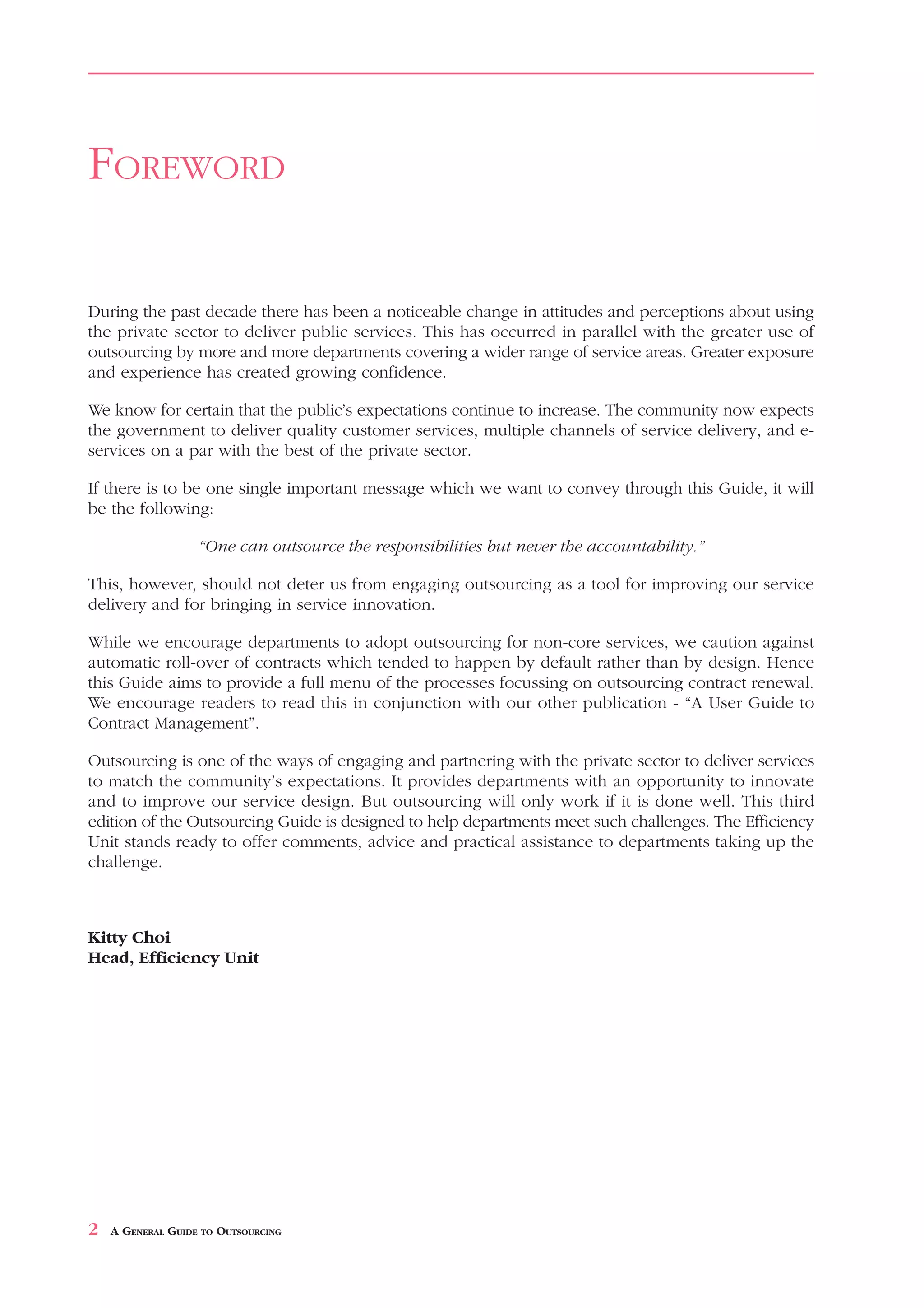 FOREWORD

During the past decade there has been a noticeable change in attitudes and perceptions about using
the private sector to deliver public services. This has occurred in parallel with the greater use of
outsourcing by more and more departments covering a wider range of service areas. Greater exposure
and experience has created growing confidence.

We know for certain that the public’s expectations continue to increase. The community now expects
the government to deliver quality customer services, multiple channels of service delivery, and e-
services on a par with the best of the private sector.

If there is to be one single important message which we want to convey through this Guide, it will
be the following:

                   “One can outsource the responsibilities but never the accountability.”

This, however, should not deter us from engaging outsourcing as a tool for improving our service
delivery and for bringing in service innovation.

While we encourage departments to adopt outsourcing for non-core services, we caution against
automatic roll-over of contracts which tended to happen by default rather than by design. Hence
this Guide aims to provide a full menu of the processes focussing on outsourcing contract renewal.
We encourage readers to read this in conjunction with our other publication - “A User Guide to
Contract Management”.

Outsourcing is one of the ways of engaging and partnering with the private sector to deliver services
to match the community’s expectations. It provides departments with an opportunity to innovate
and to improve our service design. But outsourcing will only work if it is done well. This third
edition of the Outsourcing Guide is designed to help departments meet such challenges. The Efficiency
Unit stands ready to offer comments, advice and practical assistance to departments taking up the
challenge.



Kitty Choi
Head, Efficiency Unit




2   A GENERAL GUIDE TO OUTSOURCING
 