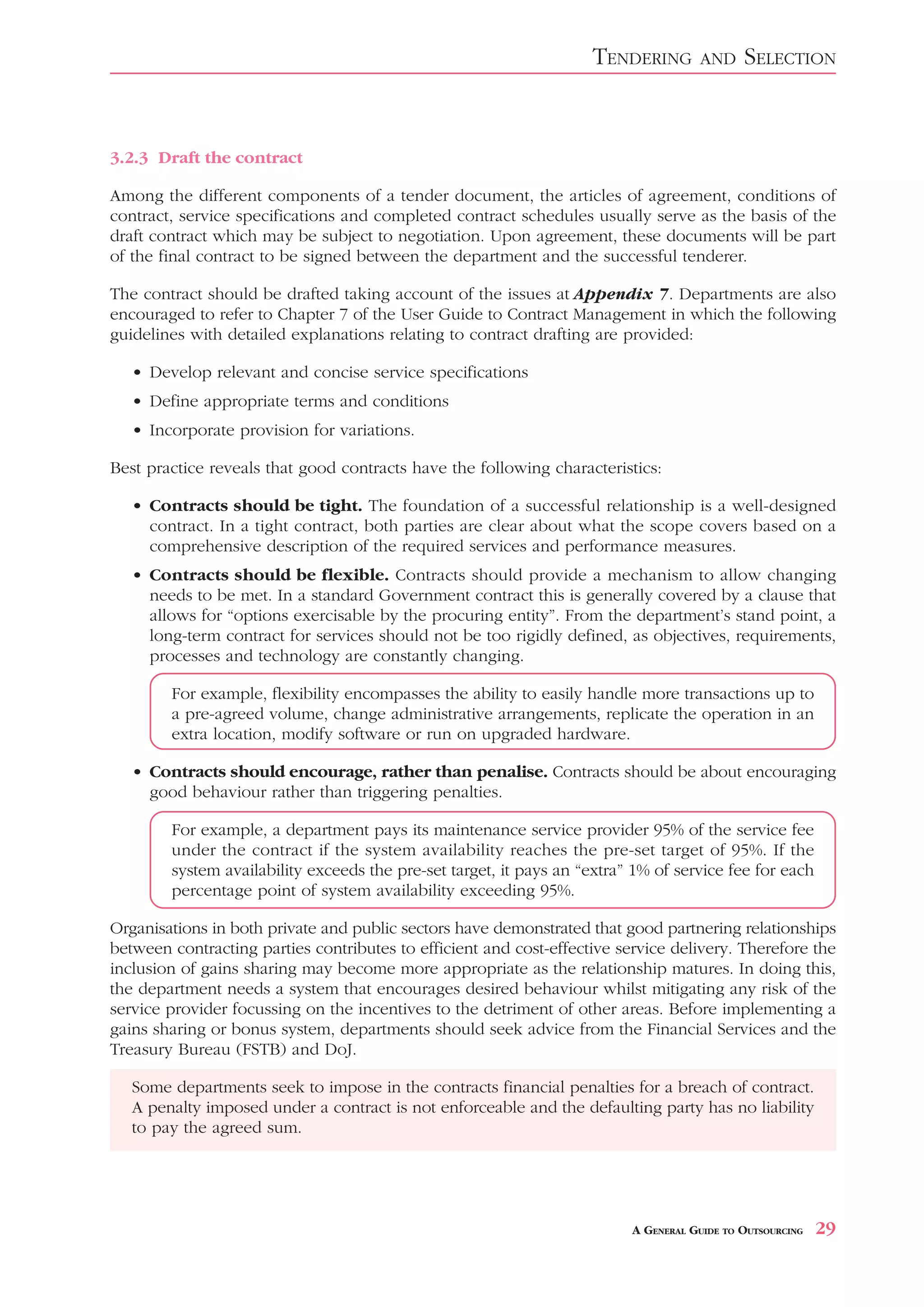 TENDERING        AND     SELECTION


3.2.3 Draft the contract

Among the different components of a tender document, the articles of agreement, conditions of
contract, service specifications and completed contract schedules usually serve as the basis of the
draft contract which may be subject to negotiation. Upon agreement, these documents will be part
of the final contract to be signed between the department and the successful tenderer.

The contract should be drafted taking account of the issues at Appendix 7. Departments are also
encouraged to refer to Chapter 7 of the User Guide to Contract Management in which the following
guidelines with detailed explanations relating to contract drafting are provided:

   • Develop relevant and concise service specifications
   • Define appropriate terms and conditions
   • Incorporate provision for variations.

Best practice reveals that good contracts have the following characteristics:

   • Contracts should be tight. The foundation of a successful relationship is a well-designed
     contract. In a tight contract, both parties are clear about what the scope covers based on a
     comprehensive description of the required services and performance measures.
   • Contracts should be flexible. Contracts should provide a mechanism to allow changing
     needs to be met. In a standard Government contract this is generally covered by a clause that
     allows for “options exercisable by the procuring entity”. From the department’s stand point, a
     long-term contract for services should not be too rigidly defined, as objectives, requirements,
     processes and technology are constantly changing.

        For example, flexibility encompasses the ability to easily handle more transactions up to
        a pre-agreed volume, change administrative arrangements, replicate the operation in an
        extra location, modify software or run on upgraded hardware.

   • Contracts should encourage, rather than penalise. Contracts should be about encouraging
     good behaviour rather than triggering penalties.

        For example, a department pays its maintenance service provider 95% of the service fee
        under the contract if the system availability reaches the pre-set target of 95%. If the
        system availability exceeds the pre-set target, it pays an “extra” 1% of service fee for each
        percentage point of system availability exceeding 95%.

Organisations in both private and public sectors have demonstrated that good partnering relationships
between contracting parties contributes to efficient and cost-effective service delivery. Therefore the
inclusion of gains sharing may become more appropriate as the relationship matures. In doing this,
the department needs a system that encourages desired behaviour whilst mitigating any risk of the
service provider focussing on the incentives to the detriment of other areas. Before implementing a
gains sharing or bonus system, departments should seek advice from the Financial Services and the
Treasury Bureau (FSTB) and DoJ.

   Some departments seek to impose in the contracts financial penalties for a breach of contract.
   A penalty imposed under a contract is not enforceable and the defaulting party has no liability
   to pay the agreed sum.




                                                                          A GENERAL GUIDE TO OUTSOURCING   29
 