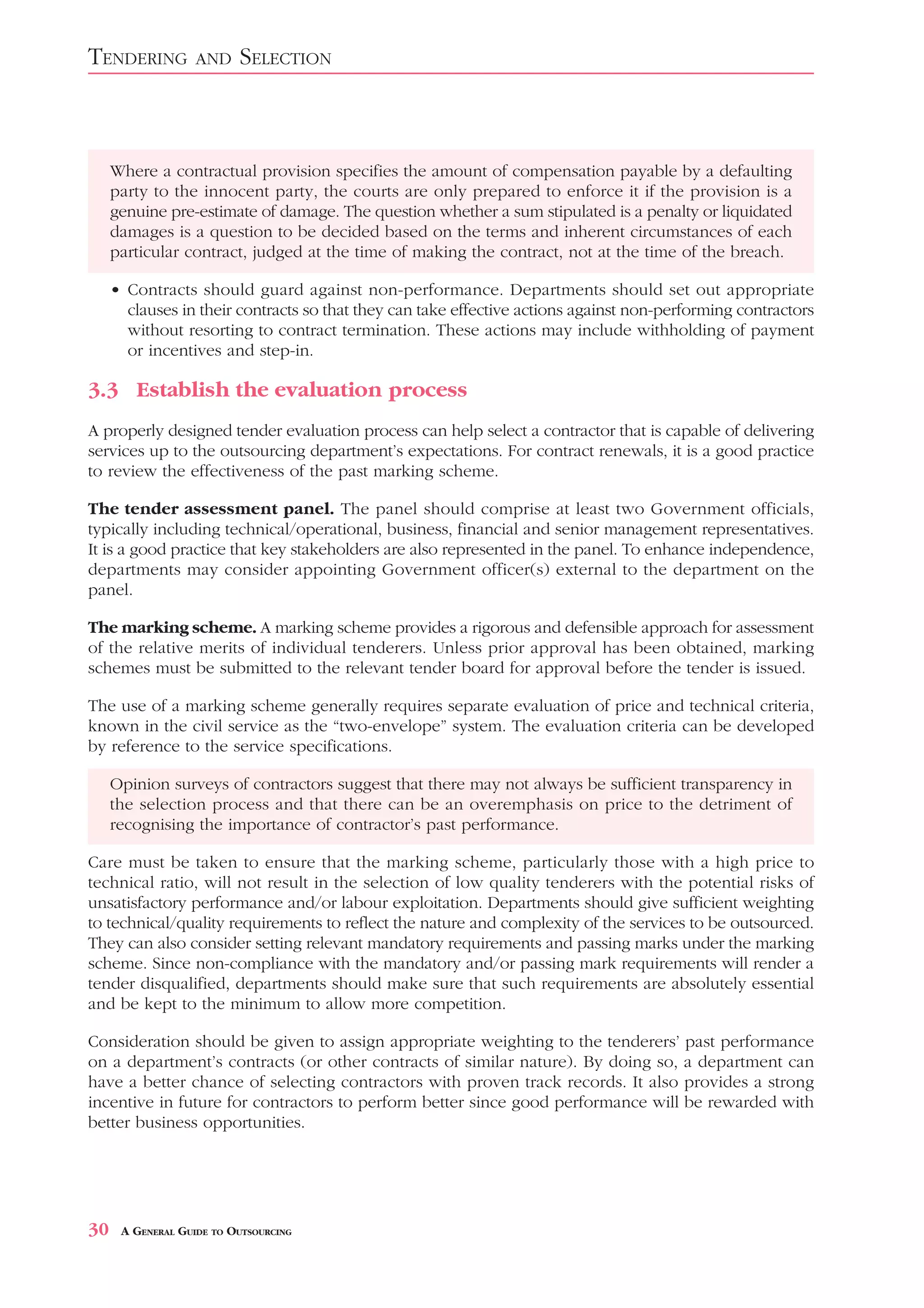 TENDERING          AND    SELECTION



     Where a contractual provision specifies the amount of compensation payable by a defaulting
     party to the innocent party, the courts are only prepared to enforce it if the provision is a
     genuine pre-estimate of damage. The question whether a sum stipulated is a penalty or liquidated
     damages is a question to be decided based on the terms and inherent circumstances of each
     particular contract, judged at the time of making the contract, not at the time of the breach.

     • Contracts should guard against non-performance. Departments should set out appropriate
       clauses in their contracts so that they can take effective actions against non-performing contractors
       without resorting to contract termination. These actions may include withholding of payment
       or incentives and step-in.

3.3 Establish the evaluation process
A properly designed tender evaluation process can help select a contractor that is capable of delivering
services up to the outsourcing department’s expectations. For contract renewals, it is a good practice
to review the effectiveness of the past marking scheme.

The tender assessment panel. The panel should comprise at least two Government officials,
typically including technical/operational, business, financial and senior management representatives.
It is a good practice that key stakeholders are also represented in the panel. To enhance independence,
departments may consider appointing Government officer(s) external to the department on the
panel.

The marking scheme. A marking scheme provides a rigorous and defensible approach for assessment
of the relative merits of individual tenderers. Unless prior approval has been obtained, marking
schemes must be submitted to the relevant tender board for approval before the tender is issued.

The use of a marking scheme generally requires separate evaluation of price and technical criteria,
known in the civil service as the “two-envelope” system. The evaluation criteria can be developed
by reference to the service specifications.

     Opinion surveys of contractors suggest that there may not always be sufficient transparency in
     the selection process and that there can be an overemphasis on price to the detriment of
     recognising the importance of contractor’s past performance.

Care must be taken to ensure that the marking scheme, particularly those with a high price to
technical ratio, will not result in the selection of low quality tenderers with the potential risks of
unsatisfactory performance and/or labour exploitation. Departments should give sufficient weighting
to technical/quality requirements to reflect the nature and complexity of the services to be outsourced.
They can also consider setting relevant mandatory requirements and passing marks under the marking
scheme. Since non-compliance with the mandatory and/or passing mark requirements will render a
tender disqualified, departments should make sure that such requirements are absolutely essential
and be kept to the minimum to allow more competition.

Consideration should be given to assign appropriate weighting to the tenderers’ past performance
on a department’s contracts (or other contracts of similar nature). By doing so, a department can
have a better chance of selecting contractors with proven track records. It also provides a strong
incentive in future for contractors to perform better since good performance will be rewarded with
better business opportunities.




30    A GENERAL GUIDE TO OUTSOURCING
 