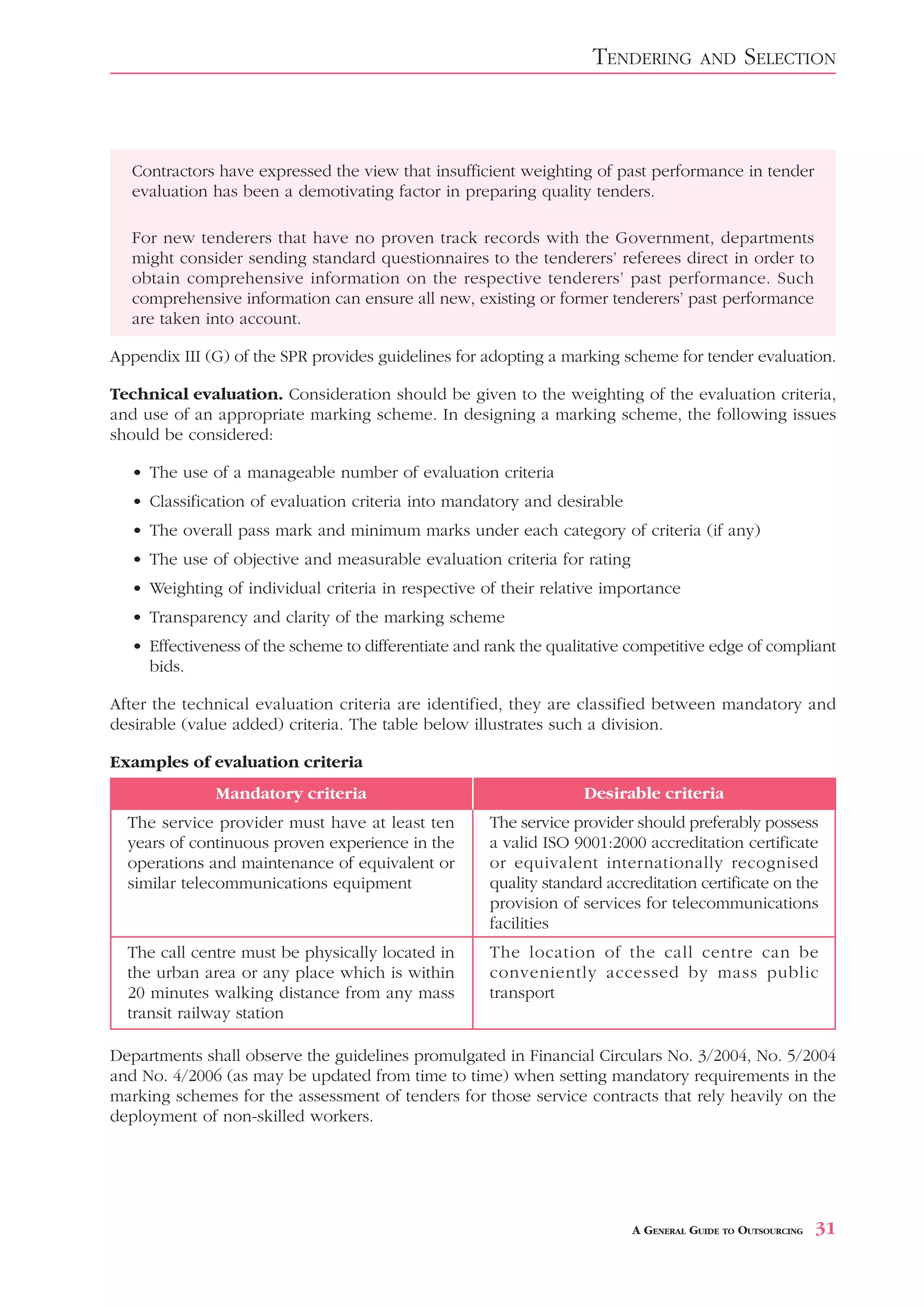 TENDERING        AND     SELECTION



   Contractors have expressed the view that insufficient weighting of past performance in tender
   evaluation has been a demotivating factor in preparing quality tenders.

   For new tenderers that have no proven track records with the Government, departments
   might consider sending standard questionnaires to the tenderers’ referees direct in order to
   obtain comprehensive information on the respective tenderers’ past performance. Such
   comprehensive information can ensure all new, existing or former tenderers’ past performance
   are taken into account.

Appendix III (G) of the SPR provides guidelines for adopting a marking scheme for tender evaluation.

Technical evaluation. Consideration should be given to the weighting of the evaluation criteria,
and use of an appropriate marking scheme. In designing a marking scheme, the following issues
should be considered:

   • The use of a manageable number of evaluation criteria
   • Classification of evaluation criteria into mandatory and desirable
   • The overall pass mark and minimum marks under each category of criteria (if any)
   • The use of objective and measurable evaluation criteria for rating
   • Weighting of individual criteria in respective of their relative importance
   • Transparency and clarity of the marking scheme
   • Effectiveness of the scheme to differentiate and rank the qualitative competitive edge of compliant
     bids.

After the technical evaluation criteria are identified, they are classified between mandatory and
desirable (value added) criteria. The table below illustrates such a division.

Examples of evaluation criteria
              Mandatory criteria                                    Desirable criteria
  The service provider must have at least ten         The service provider should preferably possess
  years of continuous proven experience in the        a valid ISO 9001:2000 accreditation certificate
  operations and maintenance of equivalent or         or equivalent internationally recognised
  similar telecommunications equipment                quality standard accreditation certificate on the
                                                      provision of services for telecommunications
                                                      facilities
  The call centre must be physically located in       The location of the call centre can be
  the urban area or any place which is within         conveniently accessed by mass public
  20 minutes walking distance from any mass           transport
  transit railway station

Departments shall observe the guidelines promulgated in Financial Circulars No. 3/2004, No. 5/2004
and No. 4/2006 (as may be updated from time to time) when setting mandatory requirements in the
marking schemes for the assessment of tenders for those service contracts that rely heavily on the
deployment of non-skilled workers.




                                                                           A GENERAL GUIDE TO OUTSOURCING   31
 