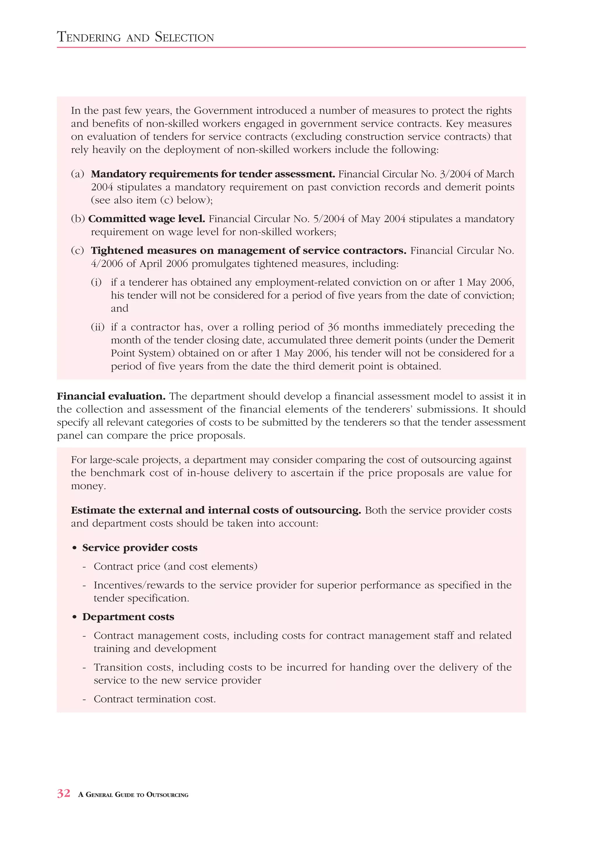 TENDERING          AND    SELECTION



     In the past few years, the Government introduced a number of measures to protect the rights
     and benefits of non-skilled workers engaged in government service contracts. Key measures
     on evaluation of tenders for service contracts (excluding construction service contracts) that
     rely heavily on the deployment of non-skilled workers include the following:

     (a) Mandatory requirements for tender assessment. Financial Circular No. 3/2004 of March
         2004 stipulates a mandatory requirement on past conviction records and demerit points
         (see also item (c) below);
     (b) Committed wage level. Financial Circular No. 5/2004 of May 2004 stipulates a mandatory
         requirement on wage level for non-skilled workers;
     (c) Tightened measures on management of service contractors. Financial Circular No.
         4/2006 of April 2006 promulgates tightened measures, including:
         (i) if a tenderer has obtained any employment-related conviction on or after 1 May 2006,
             his tender will not be considered for a period of five years from the date of conviction;
             and
         (ii) if a contractor has, over a rolling period of 36 months immediately preceding the
              month of the tender closing date, accumulated three demerit points (under the Demerit
              Point System) obtained on or after 1 May 2006, his tender will not be considered for a
              period of five years from the date the third demerit point is obtained.

Financial evaluation. The department should develop a financial assessment model to assist it in
the collection and assessment of the financial elements of the tenderers’ submissions. It should
specify all relevant categories of costs to be submitted by the tenderers so that the tender assessment
panel can compare the price proposals.

     For large-scale projects, a department may consider comparing the cost of outsourcing against
     the benchmark cost of in-house delivery to ascertain if the price proposals are value for
     money.

     Estimate the external and internal costs of outsourcing. Both the service provider costs
     and department costs should be taken into account:

     • Service provider costs
       - Contract price (and cost elements)
       - Incentives/rewards to the service provider for superior performance as specified in the
         tender specification.
     • Department costs
       - Contract management costs, including costs for contract management staff and related
         training and development
       - Transition costs, including costs to be incurred for handing over the delivery of the
         service to the new service provider
       - Contract termination cost.




32    A GENERAL GUIDE TO OUTSOURCING
 