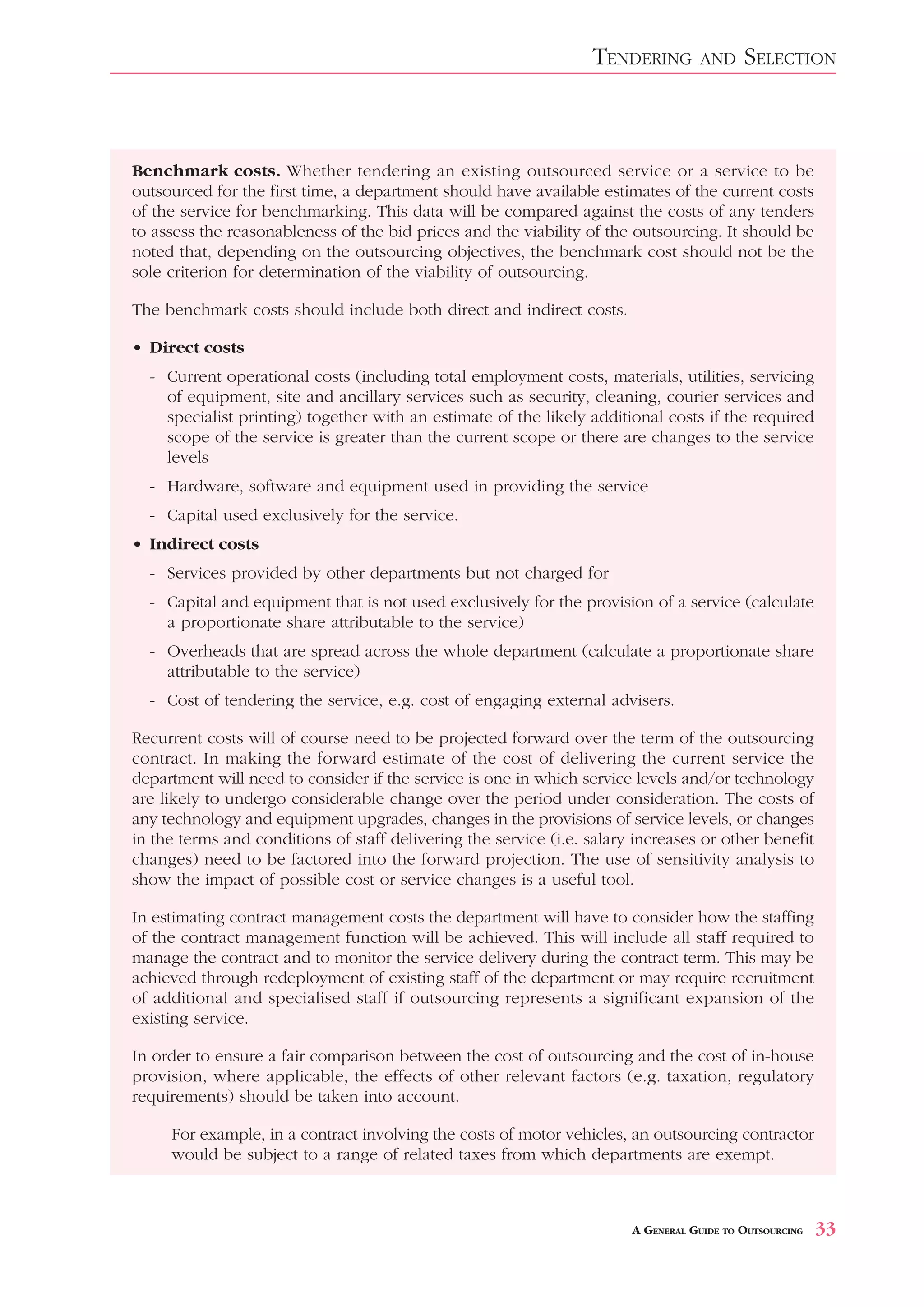 TENDERING        AND     SELECTION



Benchmark costs. Whether tendering an existing outsourced service or a service to be
outsourced for the first time, a department should have available estimates of the current costs
of the service for benchmarking. This data will be compared against the costs of any tenders
to assess the reasonableness of the bid prices and the viability of the outsourcing. It should be
noted that, depending on the outsourcing objectives, the benchmark cost should not be the
sole criterion for determination of the viability of outsourcing.

The benchmark costs should include both direct and indirect costs.

• Direct costs
  - Current operational costs (including total employment costs, materials, utilities, servicing
    of equipment, site and ancillary services such as security, cleaning, courier services and
    specialist printing) together with an estimate of the likely additional costs if the required
    scope of the service is greater than the current scope or there are changes to the service
    levels
  - Hardware, software and equipment used in providing the service
  - Capital used exclusively for the service.
• Indirect costs
  - Services provided by other departments but not charged for
  - Capital and equipment that is not used exclusively for the provision of a service (calculate
    a proportionate share attributable to the service)
  - Overheads that are spread across the whole department (calculate a proportionate share
    attributable to the service)
  - Cost of tendering the service, e.g. cost of engaging external advisers.

Recurrent costs will of course need to be projected forward over the term of the outsourcing
contract. In making the forward estimate of the cost of delivering the current service the
department will need to consider if the service is one in which service levels and/or technology
are likely to undergo considerable change over the period under consideration. The costs of
any technology and equipment upgrades, changes in the provisions of service levels, or changes
in the terms and conditions of staff delivering the service (i.e. salary increases or other benefit
changes) need to be factored into the forward projection. The use of sensitivity analysis to
show the impact of possible cost or service changes is a useful tool.

In estimating contract management costs the department will have to consider how the staffing
of the contract management function will be achieved. This will include all staff required to
manage the contract and to monitor the service delivery during the contract term. This may be
achieved through redeployment of existing staff of the department or may require recruitment
of additional and specialised staff if outsourcing represents a significant expansion of the
existing service.

In order to ensure a fair comparison between the cost of outsourcing and the cost of in-house
provision, where applicable, the effects of other relevant factors (e.g. taxation, regulatory
requirements) should be taken into account.

     For example, in a contract involving the costs of motor vehicles, an outsourcing contractor
     would be subject to a range of related taxes from which departments are exempt.



                                                                        A GENERAL GUIDE TO OUTSOURCING   33
 