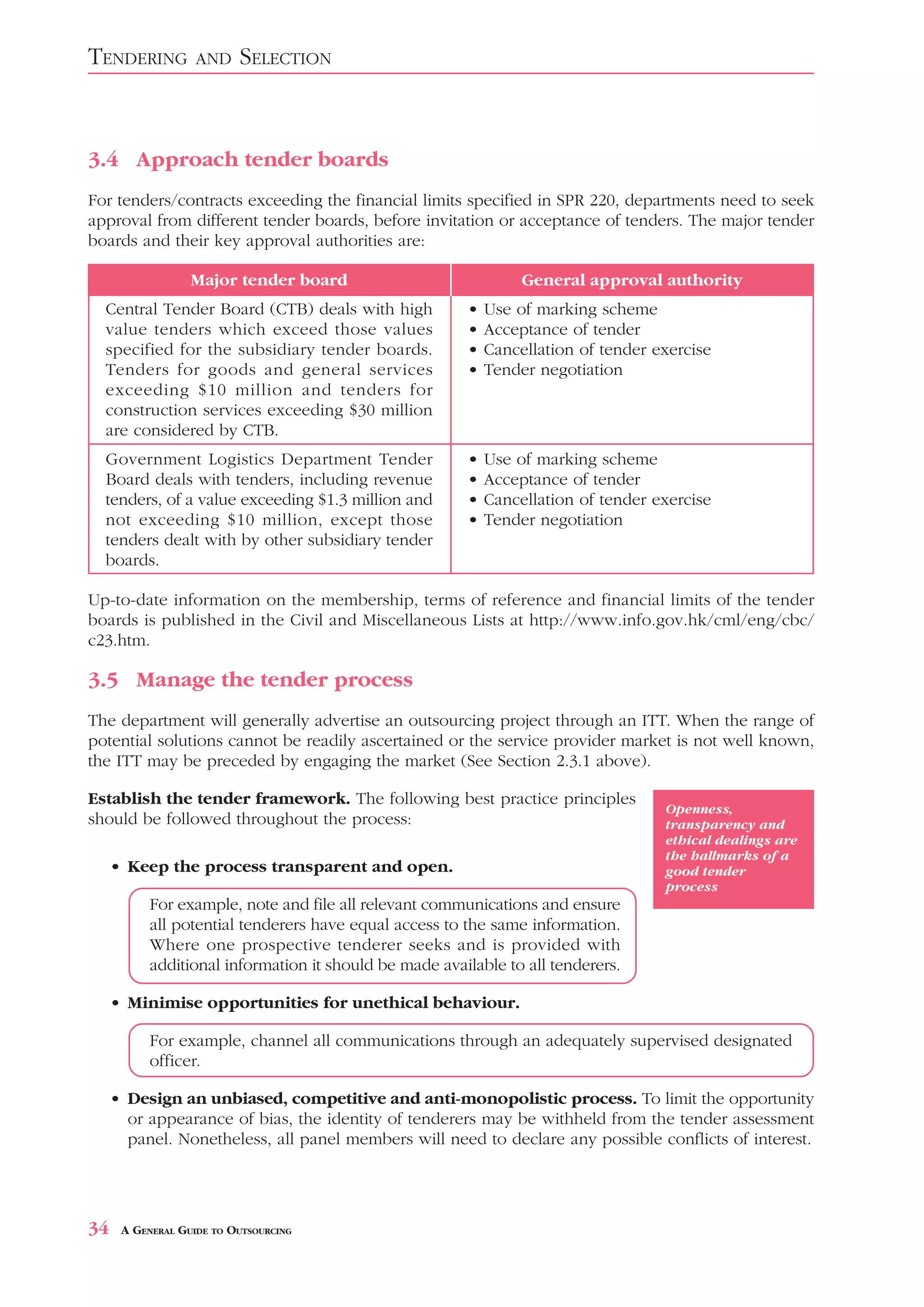 TENDERING          AND    SELECTION



3.4 Approach tender boards
For tenders/contracts exceeding the financial limits specified in SPR 220, departments need to seek
approval from different tender boards, before invitation or acceptance of tenders. The major tender
boards and their key approval authorities are:

                  Major tender board                             General approval authority
  Central Tender Board (CTB) deals with high            •   Use of marking scheme
  value tenders which exceed those values               •   Acceptance of tender
  specified for the subsidiary tender boards.           •   Cancellation of tender exercise
  Tenders for goods and general services                •   Tender negotiation
  exceeding $10 million and tenders for
  construction services exceeding $30 million
  are considered by CTB.
  Government Logistics Department Tender                •   Use of marking scheme
  Board deals with tenders, including revenue           •   Acceptance of tender
  tenders, of a value exceeding $1.3 million and        •   Cancellation of tender exercise
  not exceeding $10 million, except those               •   Tender negotiation
  tenders dealt with by other subsidiary tender
  boards.

Up-to-date information on the membership, terms of reference and financial limits of the tender
boards is published in the Civil and Miscellaneous Lists at http://www.info.gov.hk/cml/eng/cbc/
c23.htm.

3.5 Manage the tender process
The department will generally advertise an outsourcing project through an ITT. When the range of
potential solutions cannot be readily ascertained or the service provider market is not well known,
the ITT may be preceded by engaging the market (See Section 2.3.1 above).

Establish the tender framework. The following best practice principles
                                                                                    Openness,
should be followed throughout the process:                                          transparency and
                                                                                    ethical dealings are
                                                                                    the hallmarks of a
     • Keep the process transparent and open.                                       good tender
                                                                                    process
           For example, note and file all relevant communications and ensure
           all potential tenderers have equal access to the same information.
           Where one prospective tenderer seeks and is provided with
           additional information it should be made available to all tenderers.

     • Minimise opportunities for unethical behaviour.

           For example, channel all communications through an adequately supervised designated
           officer.

     • Design an unbiased, competitive and anti-monopolistic process. To limit the opportunity
       or appearance of bias, the identity of tenderers may be withheld from the tender assessment
       panel. Nonetheless, all panel members will need to declare any possible conflicts of interest.




34    A GENERAL GUIDE TO OUTSOURCING
 