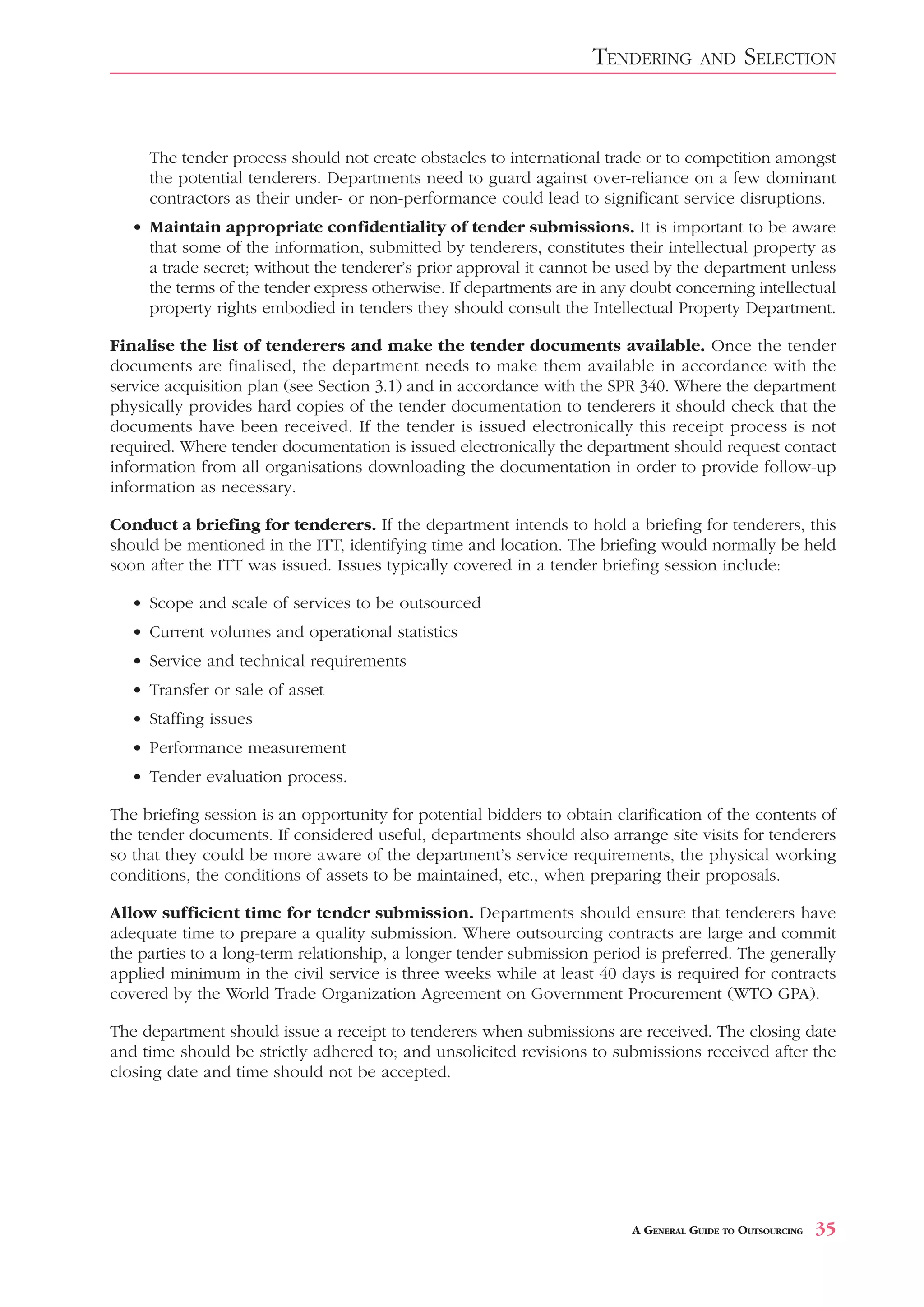 TENDERING        AND     SELECTION


     The tender process should not create obstacles to international trade or to competition amongst
     the potential tenderers. Departments need to guard against over-reliance on a few dominant
     contractors as their under- or non-performance could lead to significant service disruptions.
   • Maintain appropriate confidentiality of tender submissions. It is important to be aware
     that some of the information, submitted by tenderers, constitutes their intellectual property as
     a trade secret; without the tenderer’s prior approval it cannot be used by the department unless
     the terms of the tender express otherwise. If departments are in any doubt concerning intellectual
     property rights embodied in tenders they should consult the Intellectual Property Department.

Finalise the list of tenderers and make the tender documents available. Once the tender
documents are finalised, the department needs to make them available in accordance with the
service acquisition plan (see Section 3.1) and in accordance with the SPR 340. Where the department
physically provides hard copies of the tender documentation to tenderers it should check that the
documents have been received. If the tender is issued electronically this receipt process is not
required. Where tender documentation is issued electronically the department should request contact
information from all organisations downloading the documentation in order to provide follow-up
information as necessary.

Conduct a briefing for tenderers. If the department intends to hold a briefing for tenderers, this
should be mentioned in the ITT, identifying time and location. The briefing would normally be held
soon after the ITT was issued. Issues typically covered in a tender briefing session include:

   • Scope and scale of services to be outsourced
   • Current volumes and operational statistics
   • Service and technical requirements
   • Transfer or sale of asset
   • Staffing issues
   • Performance measurement
   • Tender evaluation process.

The briefing session is an opportunity for potential bidders to obtain clarification of the contents of
the tender documents. If considered useful, departments should also arrange site visits for tenderers
so that they could be more aware of the department’s service requirements, the physical working
conditions, the conditions of assets to be maintained, etc., when preparing their proposals.

Allow sufficient time for tender submission. Departments should ensure that tenderers have
adequate time to prepare a quality submission. Where outsourcing contracts are large and commit
the parties to a long-term relationship, a longer tender submission period is preferred. The generally
applied minimum in the civil service is three weeks while at least 40 days is required for contracts
covered by the World Trade Organization Agreement on Government Procurement (WTO GPA).

The department should issue a receipt to tenderers when submissions are received. The closing date
and time should be strictly adhered to; and unsolicited revisions to submissions received after the
closing date and time should not be accepted.




                                                                          A GENERAL GUIDE TO OUTSOURCING   35
 