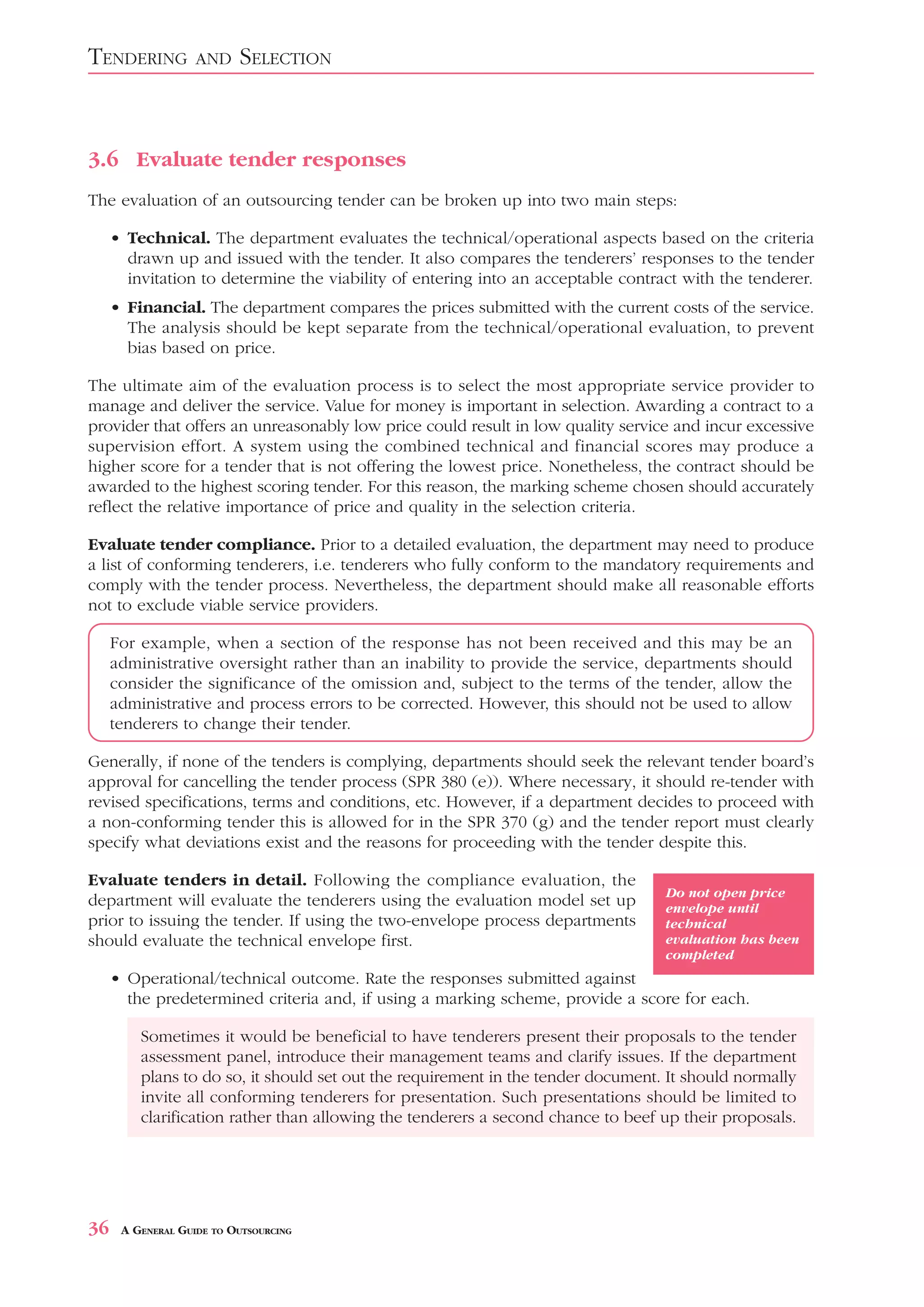 TENDERING          AND    SELECTION



3.6 Evaluate tender responses
The evaluation of an outsourcing tender can be broken up into two main steps:

     • Technical. The department evaluates the technical/operational aspects based on the criteria
       drawn up and issued with the tender. It also compares the tenderers’ responses to the tender
       invitation to determine the viability of entering into an acceptable contract with the tenderer.
     • Financial. The department compares the prices submitted with the current costs of the service.
       The analysis should be kept separate from the technical/operational evaluation, to prevent
       bias based on price.

The ultimate aim of the evaluation process is to select the most appropriate service provider to
manage and deliver the service. Value for money is important in selection. Awarding a contract to a
provider that offers an unreasonably low price could result in low quality service and incur excessive
supervision effort. A system using the combined technical and financial scores may produce a
higher score for a tender that is not offering the lowest price. Nonetheless, the contract should be
awarded to the highest scoring tender. For this reason, the marking scheme chosen should accurately
reflect the relative importance of price and quality in the selection criteria.

Evaluate tender compliance. Prior to a detailed evaluation, the department may need to produce
a list of conforming tenderers, i.e. tenderers who fully conform to the mandatory requirements and
comply with the tender process. Nevertheless, the department should make all reasonable efforts
not to exclude viable service providers.

     For example, when a section of the response has not been received and this may be an
     administrative oversight rather than an inability to provide the service, departments should
     consider the significance of the omission and, subject to the terms of the tender, allow the
     administrative and process errors to be corrected. However, this should not be used to allow
     tenderers to change their tender.

Generally, if none of the tenders is complying, departments should seek the relevant tender board’s
approval for cancelling the tender process (SPR 380 (e)). Where necessary, it should re-tender with
revised specifications, terms and conditions, etc. However, if a department decides to proceed with
a non-conforming tender this is allowed for in the SPR 370 (g) and the tender report must clearly
specify what deviations exist and the reasons for proceeding with the tender despite this.

Evaluate tenders in detail. Following the compliance evaluation, the
                                                                                  Do not open price
department will evaluate the tenderers using the evaluation model set up          envelope until
prior to issuing the tender. If using the two-envelope process departments        technical
should evaluate the technical envelope first.                                     evaluation has been
                                                                                  completed
     • Operational/technical outcome. Rate the responses submitted against
       the predetermined criteria and, if using a marking scheme, provide a score for each.

         Sometimes it would be beneficial to have tenderers present their proposals to the tender
         assessment panel, introduce their management teams and clarify issues. If the department
         plans to do so, it should set out the requirement in the tender document. It should normally
         invite all conforming tenderers for presentation. Such presentations should be limited to
         clarification rather than allowing the tenderers a second chance to beef up their proposals.




36    A GENERAL GUIDE TO OUTSOURCING
 