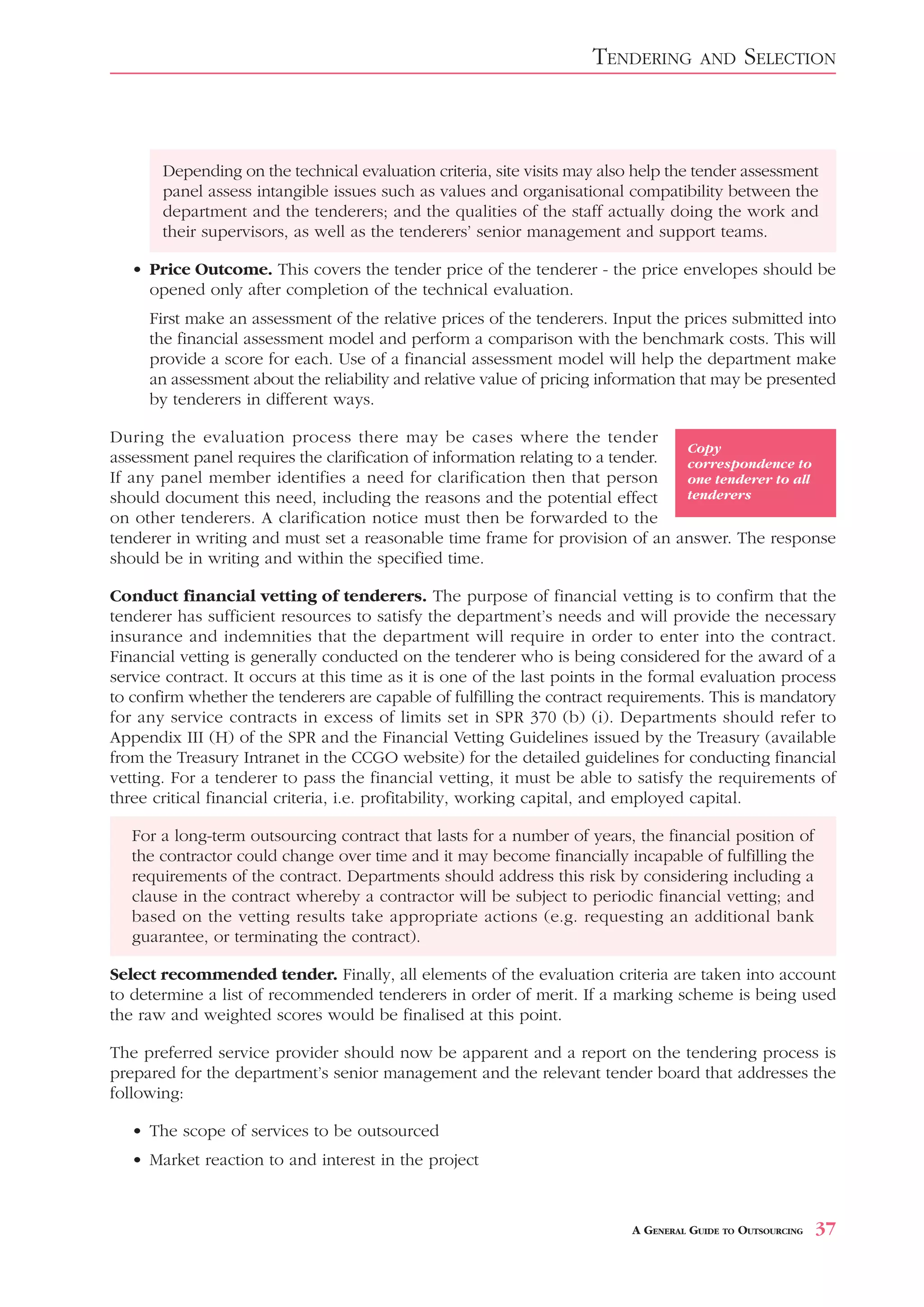 TENDERING        AND     SELECTION



       Depending on the technical evaluation criteria, site visits may also help the tender assessment
       panel assess intangible issues such as values and organisational compatibility between the
       department and the tenderers; and the qualities of the staff actually doing the work and
       their supervisors, as well as the tenderers’ senior management and support teams.

   • Price Outcome. This covers the tender price of the tenderer - the price envelopes should be
     opened only after completion of the technical evaluation.
     First make an assessment of the relative prices of the tenderers. Input the prices submitted into
     the financial assessment model and perform a comparison with the benchmark costs. This will
     provide a score for each. Use of a financial assessment model will help the department make
     an assessment about the reliability and relative value of pricing information that may be presented
     by tenderers in different ways.

During the evaluation process there may be cases where the tender
                                                                                 Copy
assessment panel requires the clarification of information relating to a tender. correspondence to
If any panel member identifies a need for clarification then that person         one tenderer to all
should document this need, including the reasons and the potential effect        tenderers
on other tenderers. A clarification notice must then be forwarded to the
tenderer in writing and must set a reasonable time frame for provision of an answer. The response
should be in writing and within the specified time.

Conduct financial vetting of tenderers. The purpose of financial vetting is to confirm that the
tenderer has sufficient resources to satisfy the department’s needs and will provide the necessary
insurance and indemnities that the department will require in order to enter into the contract.
Financial vetting is generally conducted on the tenderer who is being considered for the award of a
service contract. It occurs at this time as it is one of the last points in the formal evaluation process
to confirm whether the tenderers are capable of fulfilling the contract requirements. This is mandatory
for any service contracts in excess of limits set in SPR 370 (b) (i). Departments should refer to
Appendix III (H) of the SPR and the Financial Vetting Guidelines issued by the Treasury (available
from the Treasury Intranet in the CCGO website) for the detailed guidelines for conducting financial
vetting. For a tenderer to pass the financial vetting, it must be able to satisfy the requirements of
three critical financial criteria, i.e. profitability, working capital, and employed capital.

   For a long-term outsourcing contract that lasts for a number of years, the financial position of
   the contractor could change over time and it may become financially incapable of fulfilling the
   requirements of the contract. Departments should address this risk by considering including a
   clause in the contract whereby a contractor will be subject to periodic financial vetting; and
   based on the vetting results take appropriate actions (e.g. requesting an additional bank
   guarantee, or terminating the contract).

Select recommended tender. Finally, all elements of the evaluation criteria are taken into account
to determine a list of recommended tenderers in order of merit. If a marking scheme is being used
the raw and weighted scores would be finalised at this point.

The preferred service provider should now be apparent and a report on the tendering process is
prepared for the department’s senior management and the relevant tender board that addresses the
following:

   • The scope of services to be outsourced
   • Market reaction to and interest in the project



                                                                           A GENERAL GUIDE TO OUTSOURCING   37
 