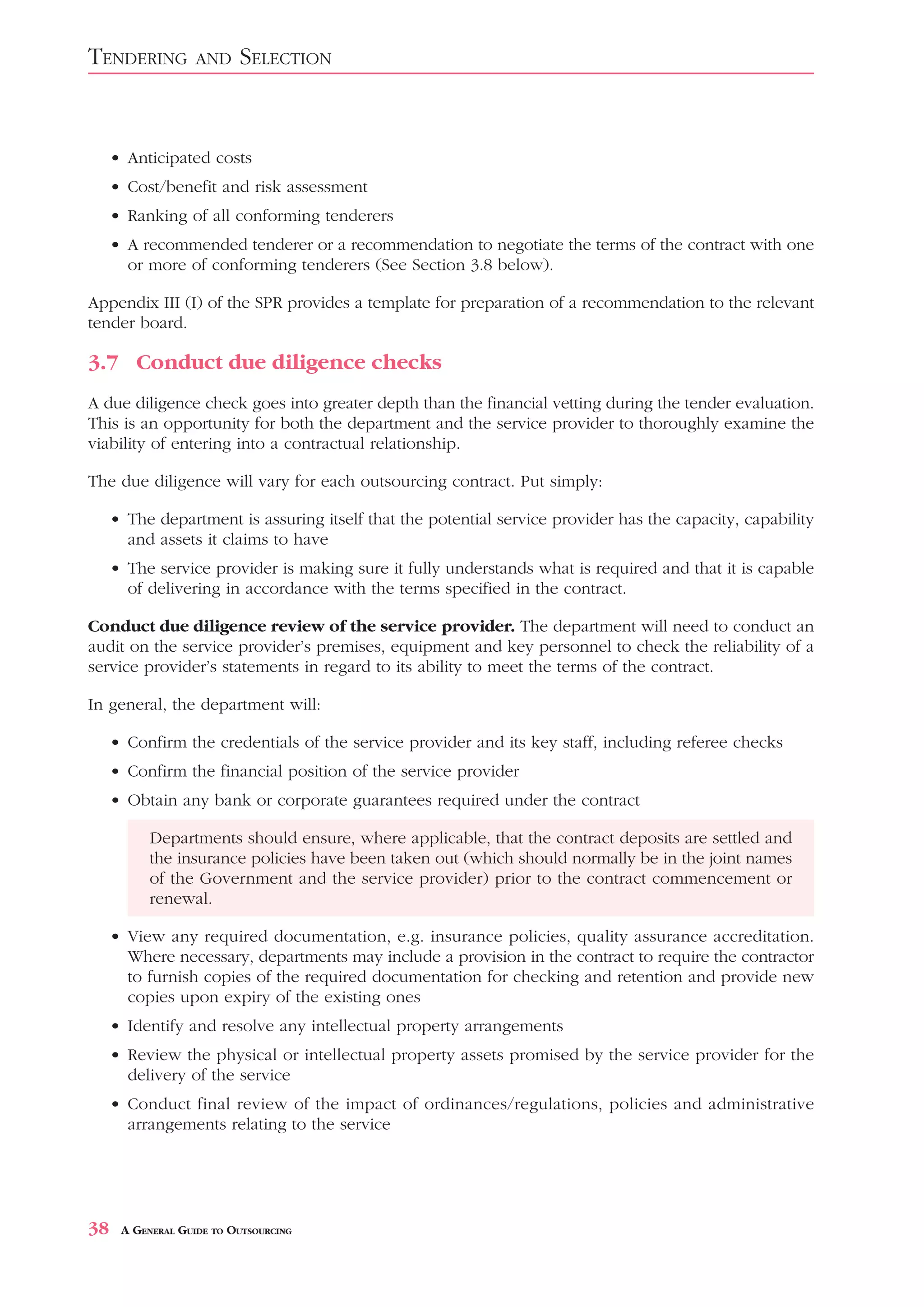 TENDERING          AND    SELECTION


     • Anticipated costs
     • Cost/benefit and risk assessment
     • Ranking of all conforming tenderers
     • A recommended tenderer or a recommendation to negotiate the terms of the contract with one
       or more of conforming tenderers (See Section 3.8 below).

Appendix III (I) of the SPR provides a template for preparation of a recommendation to the relevant
tender board.

3.7 Conduct due diligence checks
A due diligence check goes into greater depth than the financial vetting during the tender evaluation.
This is an opportunity for both the department and the service provider to thoroughly examine the
viability of entering into a contractual relationship.

The due diligence will vary for each outsourcing contract. Put simply:

     • The department is assuring itself that the potential service provider has the capacity, capability
       and assets it claims to have
     • The service provider is making sure it fully understands what is required and that it is capable
       of delivering in accordance with the terms specified in the contract.

Conduct due diligence review of the service provider. The department will need to conduct an
audit on the service provider’s premises, equipment and key personnel to check the reliability of a
service provider’s statements in regard to its ability to meet the terms of the contract.

In general, the department will:

     • Confirm the credentials of the service provider and its key staff, including referee checks
     • Confirm the financial position of the service provider
     • Obtain any bank or corporate guarantees required under the contract

           Departments should ensure, where applicable, that the contract deposits are settled and
           the insurance policies have been taken out (which should normally be in the joint names
           of the Government and the service provider) prior to the contract commencement or
           renewal.

     • View any required documentation, e.g. insurance policies, quality assurance accreditation.
       Where necessary, departments may include a provision in the contract to require the contractor
       to furnish copies of the required documentation for checking and retention and provide new
       copies upon expiry of the existing ones
     • Identify and resolve any intellectual property arrangements
     • Review the physical or intellectual property assets promised by the service provider for the
       delivery of the service
     • Conduct final review of the impact of ordinances/regulations, policies and administrative
       arrangements relating to the service




38    A GENERAL GUIDE TO OUTSOURCING
 