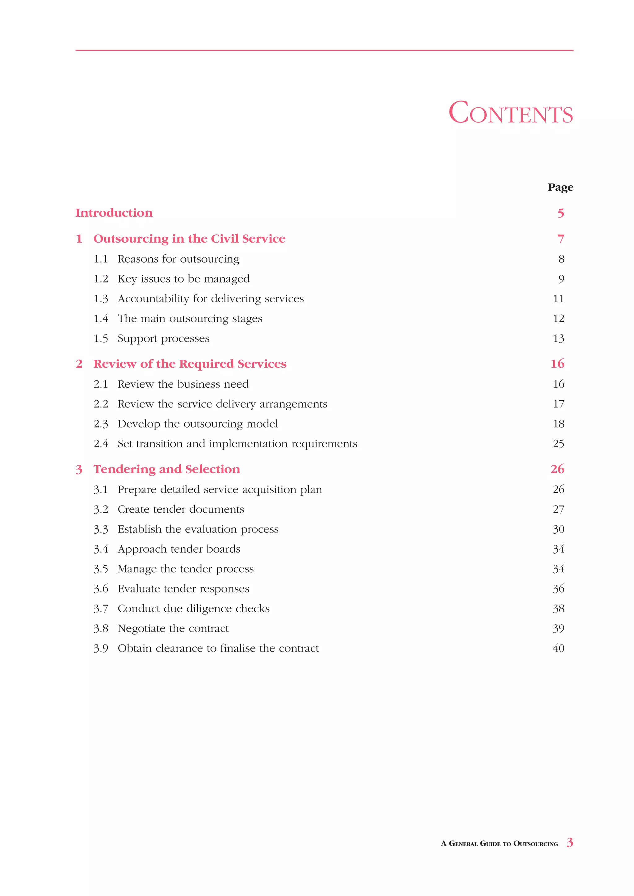 CONTENTS

                                                                                  Page

Introduction                                                                        5

1 Outsourcing in the Civil Service                                                  7
  1.1 Reasons for outsourcing                                                           8
  1.2 Key issues to be managed                                                          9
  1.3 Accountability for delivering services                                       11
  1.4 The main outsourcing stages                                                  12
  1.5 Support processes                                                            13

2 Review of the Required Services                                                 16
  2.1 Review the business need                                                     16
  2.2 Review the service delivery arrangements                                     17
  2.3 Develop the outsourcing model                                                18
  2.4 Set transition and implementation requirements                               25

3 Tendering and Selection                                                         26
  3.1 Prepare detailed service acquisition plan                                    26
  3.2 Create tender documents                                                      27
  3.3 Establish the evaluation process                                             30
  3.4 Approach tender boards                                                       34
  3.5 Manage the tender process                                                    34
  3.6 Evaluate tender responses                                                    36
  3.7 Conduct due diligence checks                                                 38
  3.8 Negotiate the contract                                                       39
  3.9 Obtain clearance to finalise the contract                                    40




                                                       A GENERAL GUIDE TO OUTSOURCING       3
 