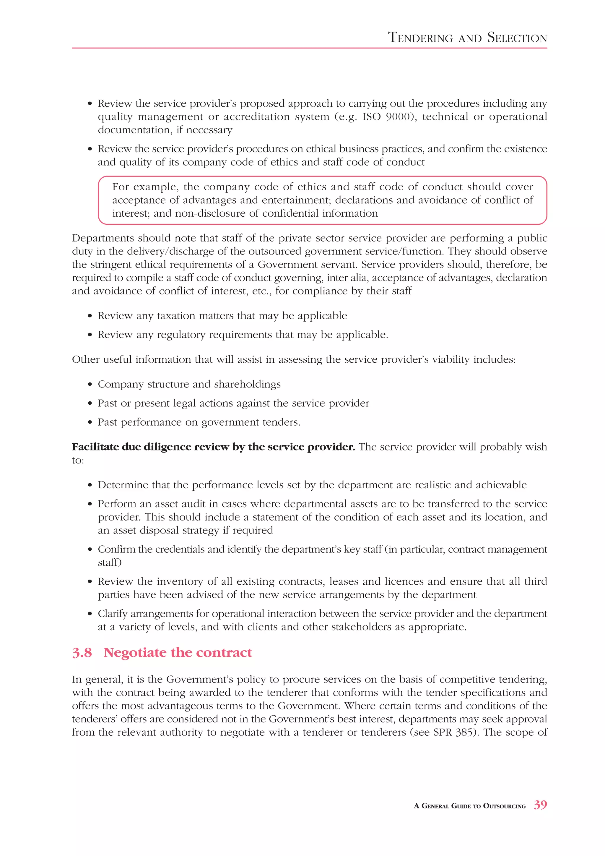 TENDERING       AND     SELECTION


   • Review the service provider’s proposed approach to carrying out the procedures including any
     quality management or accreditation system (e.g. ISO 9000), technical or operational
     documentation, if necessary
   • Review the service provider’s procedures on ethical business practices, and confirm the existence
     and quality of its company code of ethics and staff code of conduct

        For example, the company code of ethics and staff code of conduct should cover
        acceptance of advantages and entertainment; declarations and avoidance of conflict of
        interest; and non-disclosure of confidential information

Departments should note that staff of the private sector service provider are performing a public
duty in the delivery/discharge of the outsourced government service/function. They should observe
the stringent ethical requirements of a Government servant. Service providers should, therefore, be
required to compile a staff code of conduct governing, inter alia, acceptance of advantages, declaration
and avoidance of conflict of interest, etc., for compliance by their staff

   • Review any taxation matters that may be applicable
   • Review any regulatory requirements that may be applicable.

Other useful information that will assist in assessing the service provider’s viability includes:

   • Company structure and shareholdings
   • Past or present legal actions against the service provider
   • Past performance on government tenders.

Facilitate due diligence review by the service provider. The service provider will probably wish
to:

   • Determine that the performance levels set by the department are realistic and achievable
   • Perform an asset audit in cases where departmental assets are to be transferred to the service
     provider. This should include a statement of the condition of each asset and its location, and
     an asset disposal strategy if required
   • Confirm the credentials and identify the department’s key staff (in particular, contract management
     staff)
   • Review the inventory of all existing contracts, leases and licences and ensure that all third
     parties have been advised of the new service arrangements by the department
   • Clarify arrangements for operational interaction between the service provider and the department
     at a variety of levels, and with clients and other stakeholders as appropriate.

3.8 Negotiate the contract
In general, it is the Government’s policy to procure services on the basis of competitive tendering,
with the contract being awarded to the tenderer that conforms with the tender specifications and
offers the most advantageous terms to the Government. Where certain terms and conditions of the
tenderers’ offers are considered not in the Government’s best interest, departments may seek approval
from the relevant authority to negotiate with a tenderer or tenderers (see SPR 385). The scope of




                                                                          A GENERAL GUIDE TO OUTSOURCING   39
 