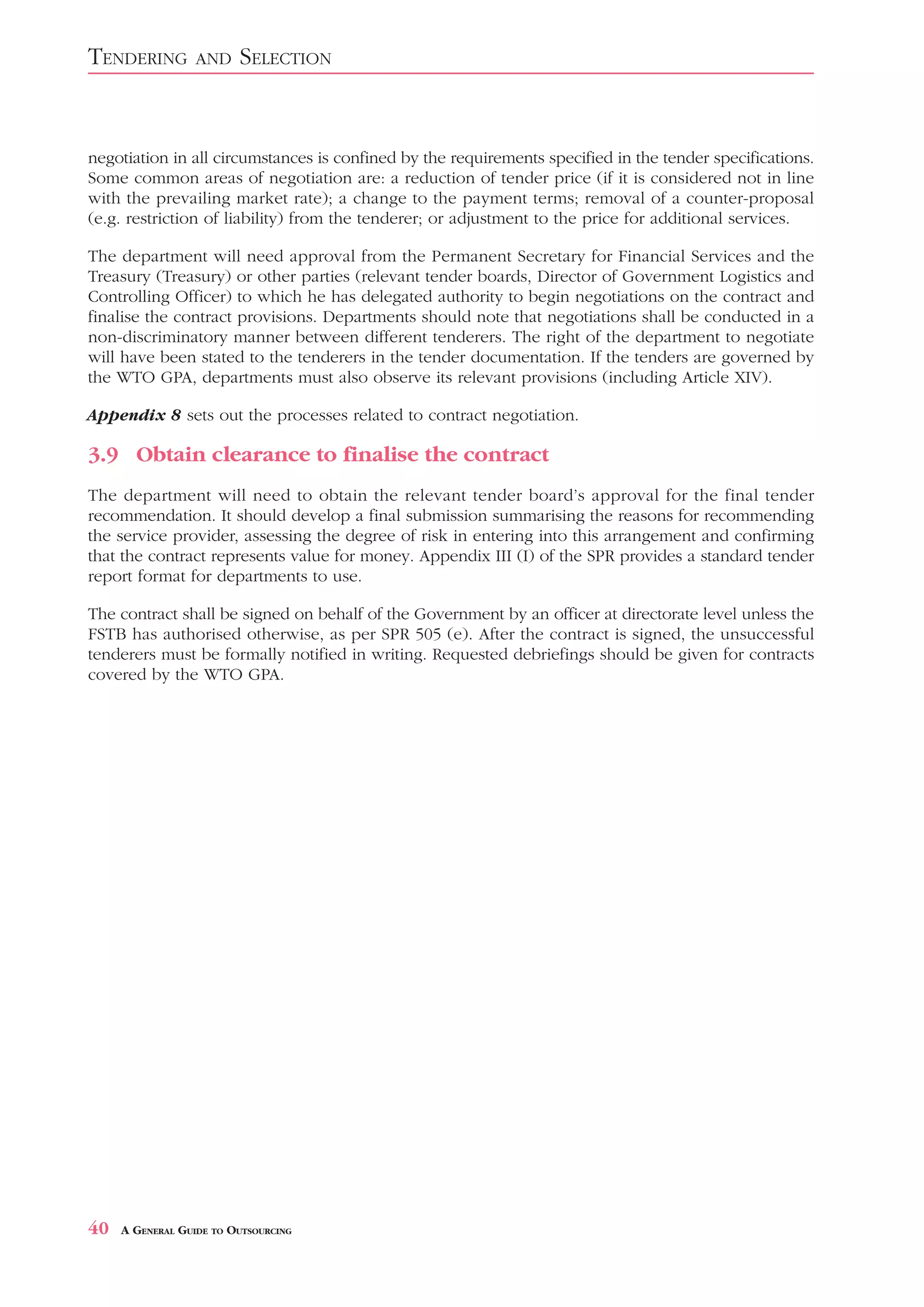 TENDERING         AND    SELECTION


negotiation in all circumstances is confined by the requirements specified in the tender specifications.
Some common areas of negotiation are: a reduction of tender price (if it is considered not in line
with the prevailing market rate); a change to the payment terms; removal of a counter-proposal
(e.g. restriction of liability) from the tenderer; or adjustment to the price for additional services.

The department will need approval from the Permanent Secretary for Financial Services and the
Treasury (Treasury) or other parties (relevant tender boards, Director of Government Logistics and
Controlling Officer) to which he has delegated authority to begin negotiations on the contract and
finalise the contract provisions. Departments should note that negotiations shall be conducted in a
non-discriminatory manner between different tenderers. The right of the department to negotiate
will have been stated to the tenderers in the tender documentation. If the tenders are governed by
the WTO GPA, departments must also observe its relevant provisions (including Article XIV).

Appendix 8 sets out the processes related to contract negotiation.

3.9 Obtain clearance to finalise the contract
The department will need to obtain the relevant tender board’s approval for the final tender
recommendation. It should develop a final submission summarising the reasons for recommending
the service provider, assessing the degree of risk in entering into this arrangement and confirming
that the contract represents value for money. Appendix III (I) of the SPR provides a standard tender
report format for departments to use.

The contract shall be signed on behalf of the Government by an officer at directorate level unless the
FSTB has authorised otherwise, as per SPR 505 (e). After the contract is signed, the unsuccessful
tenderers must be formally notified in writing. Requested debriefings should be given for contracts
covered by the WTO GPA.




40   A GENERAL GUIDE TO OUTSOURCING
 