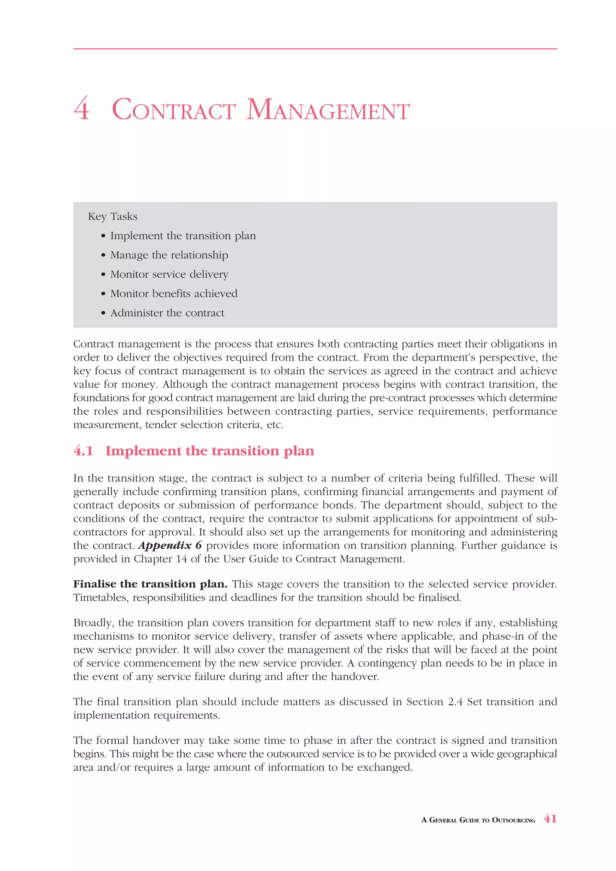 TENDERING        AND     SELECTION



4 CONTRACT MANAGEMENT


   Key Tasks
     • Implement the transition plan
     • Manage the relationship
     • Monitor service delivery
     • Monitor benefits achieved
     • Administer the contract

Contract management is the process that ensures both contracting parties meet their obligations in
order to deliver the objectives required from the contract. From the department’s perspective, the
key focus of contract management is to obtain the services as agreed in the contract and achieve
value for money. Although the contract management process begins with contract transition, the
foundations for good contract management are laid during the pre-contract processes which determine
the roles and responsibilities between contracting parties, service requirements, performance
measurement, tender selection criteria, etc.

4.1 Implement the transition plan
In the transition stage, the contract is subject to a number of criteria being fulfilled. These will
generally include confirming transition plans, confirming financial arrangements and payment of
contract deposits or submission of performance bonds. The department should, subject to the
conditions of the contract, require the contractor to submit applications for appointment of sub-
contractors for approval. It should also set up the arrangements for monitoring and administering
the contract. Appendix 6 provides more information on transition planning. Further guidance is
provided in Chapter 14 of the User Guide to Contract Management.

Finalise the transition plan. This stage covers the transition to the selected service provider.
Timetables, responsibilities and deadlines for the transition should be finalised.

Broadly, the transition plan covers transition for department staff to new roles if any, establishing
mechanisms to monitor service delivery, transfer of assets where applicable, and phase-in of the
new service provider. It will also cover the management of the risks that will be faced at the point
of service commencement by the new service provider. A contingency plan needs to be in place in
the event of any service failure during and after the handover.

The final transition plan should include matters as discussed in Section 2.4 Set transition and
implementation requirements.

The formal handover may take some time to phase in after the contract is signed and transition
begins. This might be the case where the outsourced service is to be provided over a wide geographical
area and/or requires a large amount of information to be exchanged.



                                                                         A GENERAL GUIDE TO OUTSOURCING   41
 