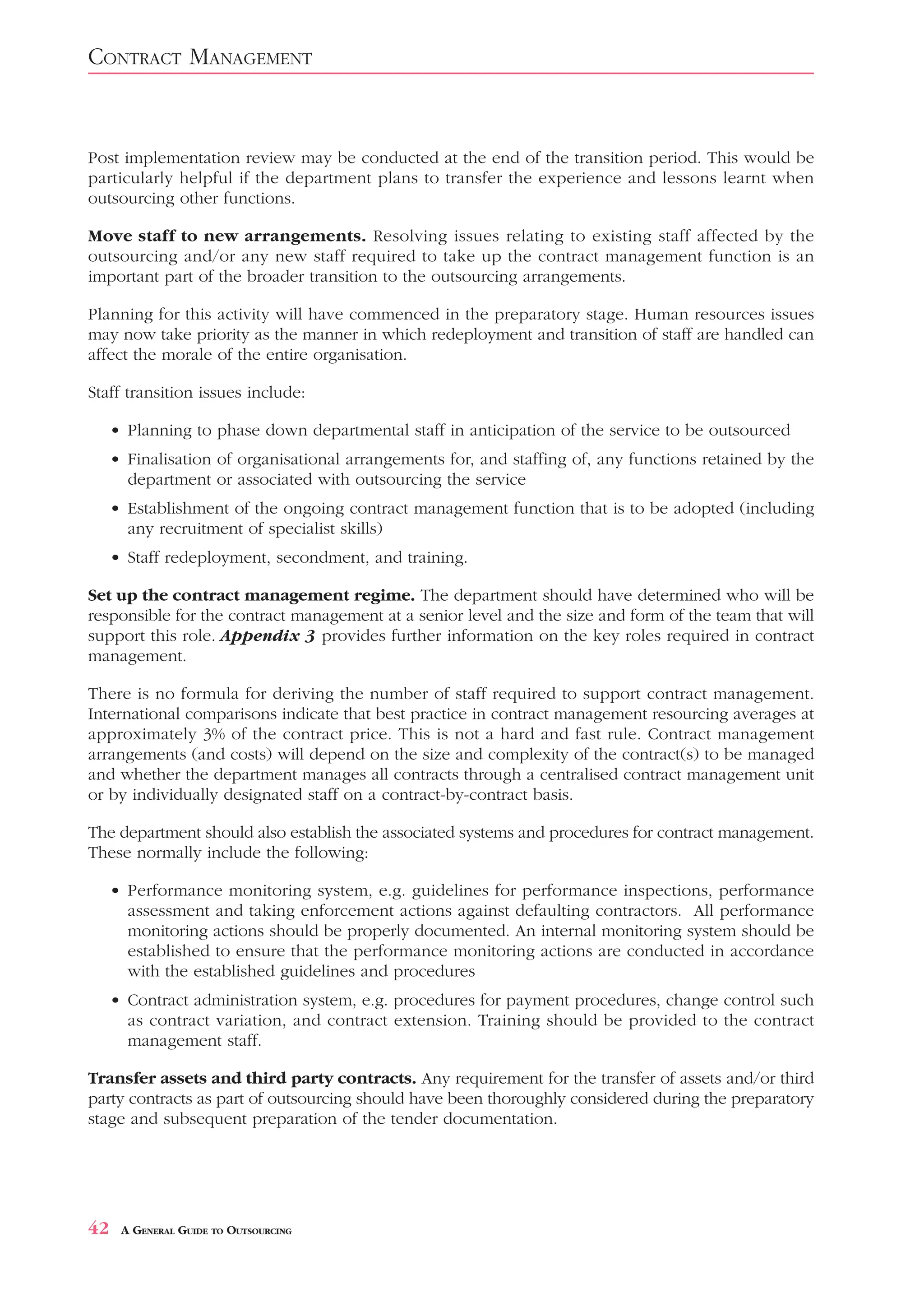 CONTRACT MANAGEMENT


Post implementation review may be conducted at the end of the transition period. This would be
particularly helpful if the department plans to transfer the experience and lessons learnt when
outsourcing other functions.

Move staff to new arrangements. Resolving issues relating to existing staff affected by the
outsourcing and/or any new staff required to take up the contract management function is an
important part of the broader transition to the outsourcing arrangements.

Planning for this activity will have commenced in the preparatory stage. Human resources issues
may now take priority as the manner in which redeployment and transition of staff are handled can
affect the morale of the entire organisation.

Staff transition issues include:

     • Planning to phase down departmental staff in anticipation of the service to be outsourced
     • Finalisation of organisational arrangements for, and staffing of, any functions retained by the
       department or associated with outsourcing the service
     • Establishment of the ongoing contract management function that is to be adopted (including
       any recruitment of specialist skills)
     • Staff redeployment, secondment, and training.

Set up the contract management regime. The department should have determined who will be
responsible for the contract management at a senior level and the size and form of the team that will
support this role. Appendix 3 provides further information on the key roles required in contract
management.

There is no formula for deriving the number of staff required to support contract management.
International comparisons indicate that best practice in contract management resourcing averages at
approximately 3% of the contract price. This is not a hard and fast rule. Contract management
arrangements (and costs) will depend on the size and complexity of the contract(s) to be managed
and whether the department manages all contracts through a centralised contract management unit
or by individually designated staff on a contract-by-contract basis.

The department should also establish the associated systems and procedures for contract management.
These normally include the following:

     • Performance monitoring system, e.g. guidelines for performance inspections, performance
       assessment and taking enforcement actions against defaulting contractors. All performance
       monitoring actions should be properly documented. An internal monitoring system should be
       established to ensure that the performance monitoring actions are conducted in accordance
       with the established guidelines and procedures
     • Contract administration system, e.g. procedures for payment procedures, change control such
       as contract variation, and contract extension. Training should be provided to the contract
       management staff.

Transfer assets and third party contracts. Any requirement for the transfer of assets and/or third
party contracts as part of outsourcing should have been thoroughly considered during the preparatory
stage and subsequent preparation of the tender documentation.




42    A GENERAL GUIDE TO OUTSOURCING
 