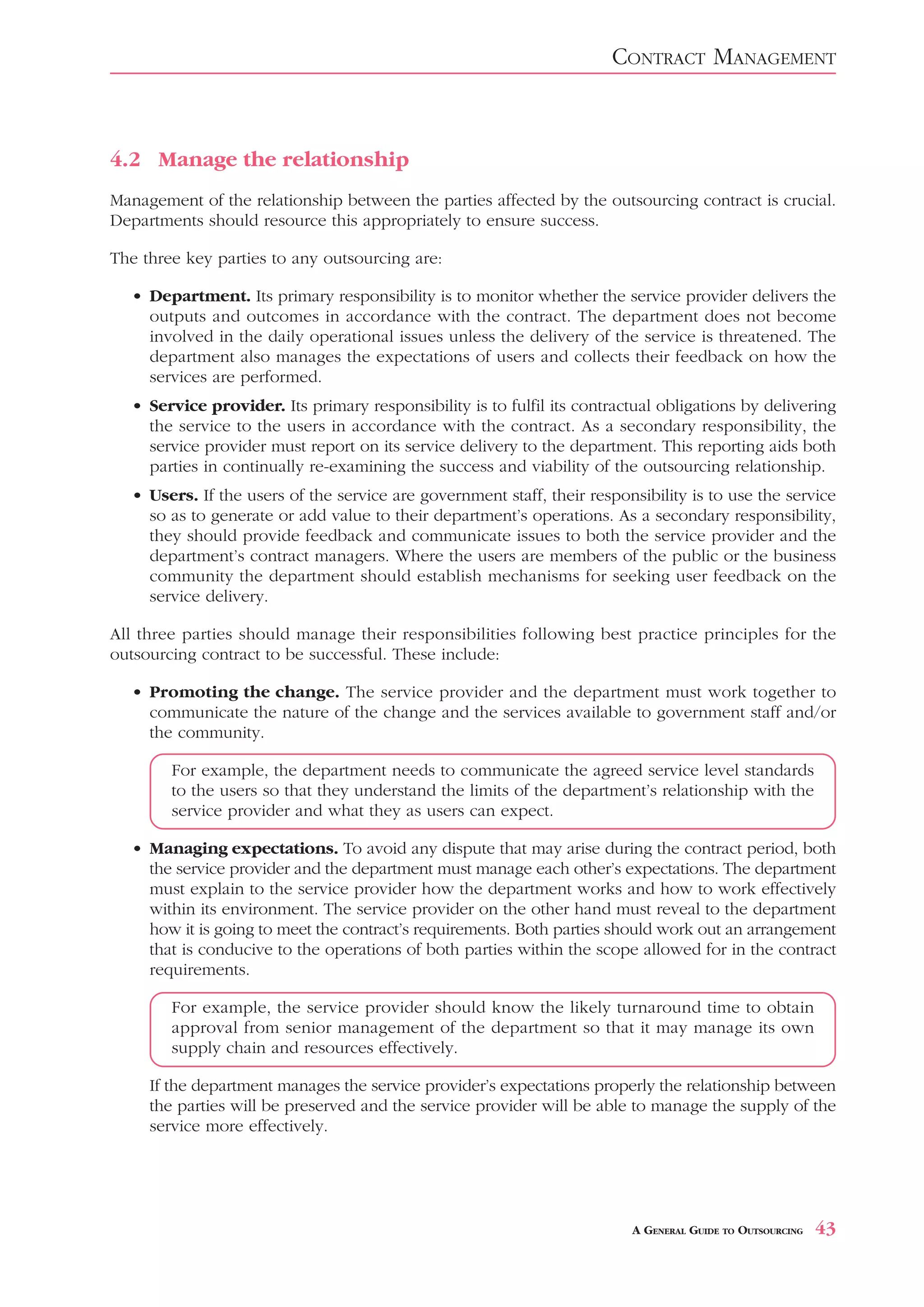 CONTRACT MANAGEMENT



4.2 Manage the relationship
Management of the relationship between the parties affected by the outsourcing contract is crucial.
Departments should resource this appropriately to ensure success.

The three key parties to any outsourcing are:

  • Department. Its primary responsibility is to monitor whether the service provider delivers the
    outputs and outcomes in accordance with the contract. The department does not become
    involved in the daily operational issues unless the delivery of the service is threatened. The
    department also manages the expectations of users and collects their feedback on how the
    services are performed.
  • Service provider. Its primary responsibility is to fulfil its contractual obligations by delivering
    the service to the users in accordance with the contract. As a secondary responsibility, the
    service provider must report on its service delivery to the department. This reporting aids both
    parties in continually re-examining the success and viability of the outsourcing relationship.
   • Users. If the users of the service are government staff, their responsibility is to use the service
     so as to generate or add value to their department’s operations. As a secondary responsibility,
     they should provide feedback and communicate issues to both the service provider and the
     department’s contract managers. Where the users are members of the public or the business
     community the department should establish mechanisms for seeking user feedback on the
     service delivery.

All three parties should manage their responsibilities following best practice principles for the
outsourcing contract to be successful. These include:

  • Promoting the change. The service provider and the department must work together to
    communicate the nature of the change and the services available to government staff and/or
    the community.

        For example, the department needs to communicate the agreed service level standards
        to the users so that they understand the limits of the department’s relationship with the
        service provider and what they as users can expect.

  • Managing expectations. To avoid any dispute that may arise during the contract period, both
    the service provider and the department must manage each other’s expectations. The department
    must explain to the service provider how the department works and how to work effectively
    within its environment. The service provider on the other hand must reveal to the department
    how it is going to meet the contract’s requirements. Both parties should work out an arrangement
    that is conducive to the operations of both parties within the scope allowed for in the contract
    requirements.

        For example, the service provider should know the likely turnaround time to obtain
        approval from senior management of the department so that it may manage its own
        supply chain and resources effectively.

     If the department manages the service provider’s expectations properly the relationship between
     the parties will be preserved and the service provider will be able to manage the supply of the
     service more effectively.




                                                                          A GENERAL GUIDE TO OUTSOURCING   43
 