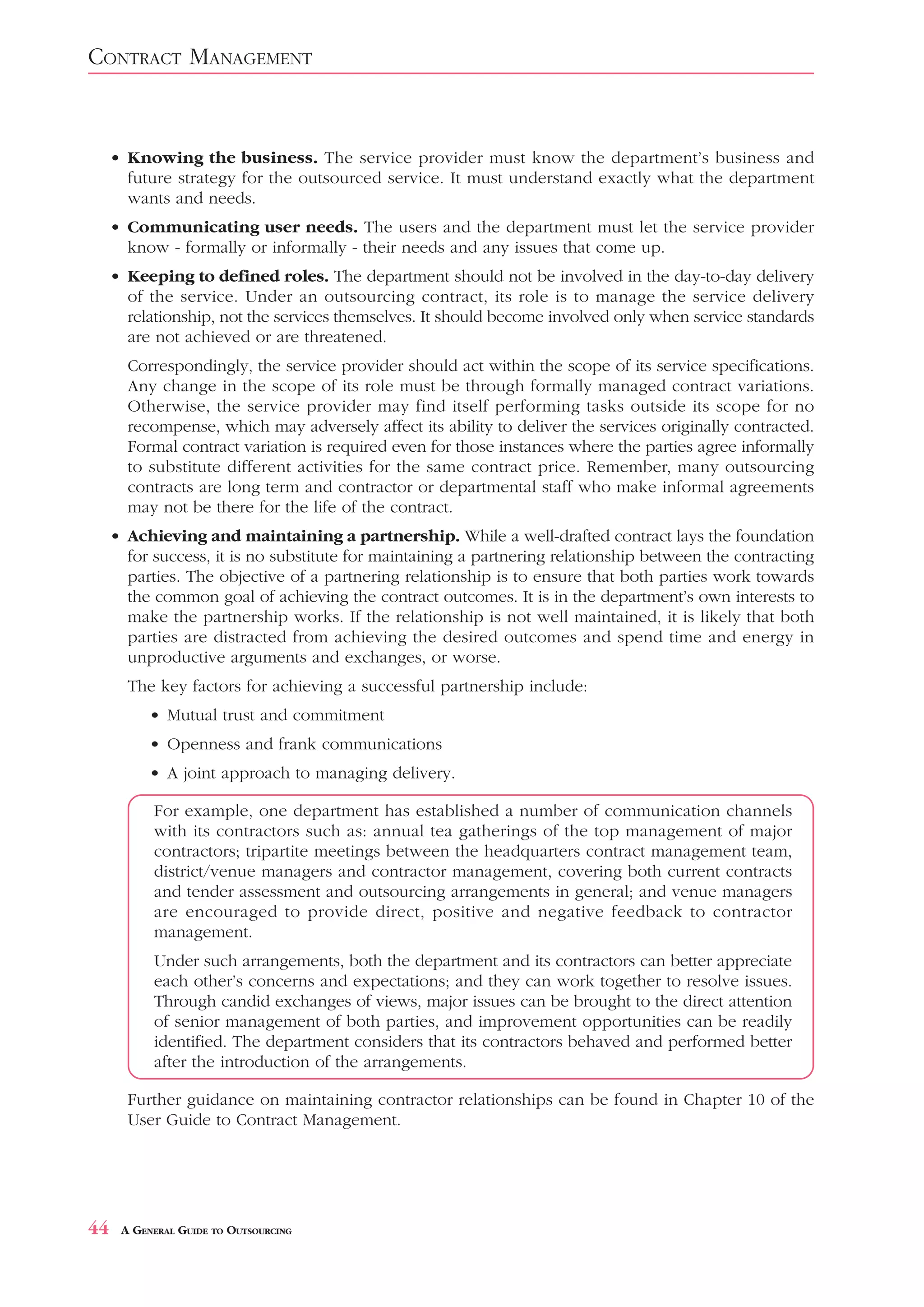 CONTRACT MANAGEMENT


     • Knowing the business. The service provider must know the department’s business and
       future strategy for the outsourced service. It must understand exactly what the department
       wants and needs.
     • Communicating user needs. The users and the department must let the service provider
       know - formally or informally - their needs and any issues that come up.
     • Keeping to defined roles. The department should not be involved in the day-to-day delivery
       of the service. Under an outsourcing contract, its role is to manage the service delivery
       relationship, not the services themselves. It should become involved only when service standards
       are not achieved or are threatened.
       Correspondingly, the service provider should act within the scope of its service specifications.
       Any change in the scope of its role must be through formally managed contract variations.
       Otherwise, the service provider may find itself performing tasks outside its scope for no
       recompense, which may adversely affect its ability to deliver the services originally contracted.
       Formal contract variation is required even for those instances where the parties agree informally
       to substitute different activities for the same contract price. Remember, many outsourcing
       contracts are long term and contractor or departmental staff who make informal agreements
       may not be there for the life of the contract.
     • Achieving and maintaining a partnership. While a well-drafted contract lays the foundation
       for success, it is no substitute for maintaining a partnering relationship between the contracting
       parties. The objective of a partnering relationship is to ensure that both parties work towards
       the common goal of achieving the contract outcomes. It is in the department’s own interests to
       make the partnership works. If the relationship is not well maintained, it is likely that both
       parties are distracted from achieving the desired outcomes and spend time and energy in
       unproductive arguments and exchanges, or worse.
       The key factors for achieving a successful partnership include:
           • Mutual trust and commitment
           • Openness and frank communications
           • A joint approach to managing delivery.

           For example, one department has established a number of communication channels
           with its contractors such as: annual tea gatherings of the top management of major
           contractors; tripartite meetings between the headquarters contract management team,
           district/venue managers and contractor management, covering both current contracts
           and tender assessment and outsourcing arrangements in general; and venue managers
           are encouraged to provide direct, positive and negative feedback to contractor
           management.
           Under such arrangements, both the department and its contractors can better appreciate
           each other’s concerns and expectations; and they can work together to resolve issues.
           Through candid exchanges of views, major issues can be brought to the direct attention
           of senior management of both parties, and improvement opportunities can be readily
           identified. The department considers that its contractors behaved and performed better
           after the introduction of the arrangements.

       Further guidance on maintaining contractor relationships can be found in Chapter 10 of the
       User Guide to Contract Management.




44    A GENERAL GUIDE TO OUTSOURCING
 